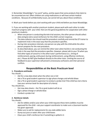 3. 
Remember 
WoodsEdge’s 
“no-­‐scent” 
policy, 
and 
be 
aware 
that 
some 
products 
that 
claim 
to 
be 
unscented 
are 
not. 
Often 
children 
are 
using 
medications 
or 
will 
have 
certain 
medical 
conditions. 
Because 
of 
confidentiality 
issues, 
we 
cannot 
tell 
you 
about 
these 
conditions. 
4. 
Wash 
your 
hands 
before 
you 
start 
working 
with 
your 
child 
and 
before 
you 
leave 
WoodsEdge. 
5. 
If 
you 
are 
working 
with 
another 
practicum 
student, 
please 
work 
with 
each 
other 
to 
make 
maximum 
progress 
with 
your 
child. 
Here 
are 
the 
general 
guidelines 
for 
cooperation 
with 
other 
practicum 
students: 
o When 
one 
person 
is 
conducting 
discrete-­‐trial 
sessions, 
the 
other 
person 
should 
collect 
data 
and 
give 
extra 
social 
reinforcers 
for 
the 
child’s 
correct 
response. 
o The 
data 
collector 
also 
should 
read 
the 
procedure 
carefully 
and 
remind 
the 
DT 
trainer 
to 
implement 
trials 
in 
the 
exact 
way 
that 
the 
procedure 
specifies. 
o During 
inter-­‐procedure-­‐intervals, 
one 
person 
can 
play 
with 
the 
child 
while 
the 
other 
person 
prepares 
for 
the 
next 
procedure. 
o As 
described 
above, 
you 
can 
remind 
the 
other 
tutor 
when 
he/she 
is 
not 
conducting 
the 
trials 
in 
the 
way 
that 
the 
procedure 
specifies. 
However, 
please 
talk 
to 
your 
TA 
when 
you 
find 
other 
types 
of 
concerns 
in 
the 
other 
tutor’s 
performance 
(i.e., 
timing 
of 
reinforcement, 
pacing, 
enthusiasm 
during 
reinforcement, 
using 
effective 
reinforcer, 
etc.). 
Please 
do 
NOT 
give 
feedback 
directly 
to 
the 
other 
tutor. 
Limiting 
the 
source 
of 
feedback 
to 
your 
supervisor 
will 
prevent 
unnecessary 
confusions 
and 
inter-­‐personal 
conflicts. 
Responsibilities 
at 
the 
Basic 
Practicum 
level 
1. 
Procedures 
and 
books 
You 
should 
…. 
- Ask 
for 
a 
new 
data 
sheet 
when 
the 
other 
one 
is 
full 
- Ask 
a 
TA 
or 
grad 
student 
supervisor 
to 
sign 
phase 
changes 
and 
whistle 
blows 
- Ask 
a 
TA 
or 
grad 
student 
supervisor 
to 
conduct 
a 
probe 
trial 
if 
the 
child 
has 
met 
criteria 
(see 
your 
seminar 
book 
for 
description 
of 
criteria) 
You 
should 
not… 
- Get 
new 
data 
sheets 
– 
the 
TA 
or 
grad 
student 
will 
do 
so 
- Sign 
a 
phase 
change 
or 
whistle 
blow 
- Conduct 
a 
probe 
trial 
2. 
Reinforcer 
details 
You 
should… 
- Ask 
for 
edibles 
and/or 
juice 
when 
your 
child 
requests 
these 
items 
(edibles 
must 
be 
approved 
for 
the 
child 
– 
ask 
your 
support 
coordinator 
to 
make 
sure 
a 
classroom 
teacher 
has 
given 
approval) 
- Make 
sure 
to 
ask 
for 
replacements 
for 
any 
stale 
edible 
items 
- Dump 
out 
juice 
or 
water 
after 
your 
child 
leaves 
- Clean 
your 
child’s 
reinforcer 
bin 
if 
something 
is 
spilled 
in 
it 
 