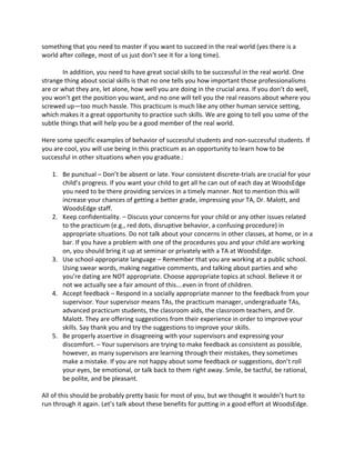 something 
that 
you 
need 
to 
master 
if 
you 
want 
to 
succeed 
in 
the 
real 
world 
(yes 
there 
is 
a 
world 
after 
college, 
most 
of 
us 
just 
don’t 
see 
it 
for 
a 
long 
time). 
In 
addition, 
you 
need 
to 
have 
great 
social 
skills 
to 
be 
successful 
in 
the 
real 
world. 
One 
strange 
thing 
about 
social 
skills 
is 
that 
no 
one 
tells 
you 
how 
important 
those 
professionalisms 
are 
or 
what 
they 
are, 
let 
alone, 
how 
well 
you 
are 
doing 
in 
the 
crucial 
area. 
If 
you 
don’t 
do 
well, 
you 
won’t 
get 
the 
position 
you 
want, 
and 
no 
one 
will 
tell 
you 
the 
real 
reasons 
about 
where 
you 
screwed 
up—too 
much 
hassle. 
This 
practicum 
is 
much 
like 
any 
other 
human 
service 
setting, 
which 
makes 
it 
a 
great 
opportunity 
to 
practice 
such 
skills. 
We 
are 
going 
to 
tell 
you 
some 
of 
the 
subtle 
things 
that 
will 
help 
you 
be 
a 
good 
member 
of 
the 
real 
world. 
Here 
some 
specific 
examples 
of 
behavior 
of 
successful 
students 
and 
non-­‐successful 
students. 
If 
you 
are 
cool, 
you 
will 
use 
being 
in 
this 
practicum 
as 
an 
opportunity 
to 
learn 
how 
to 
be 
successful 
in 
other 
situations 
when 
you 
graduate.: 
1. Be 
punctual 
– 
Don’t 
be 
absent 
or 
late. 
Your 
consistent 
discrete-­‐trials 
are 
crucial 
for 
your 
child’s 
progress. 
If 
you 
want 
your 
child 
to 
get 
all 
he 
can 
out 
of 
each 
day 
at 
WoodsEdge 
you 
need 
to 
be 
there 
providing 
services 
in 
a 
timely 
manner. 
Not 
to 
mention 
this 
will 
increase 
your 
chances 
of 
getting 
a 
better 
grade, 
impressing 
your 
TA, 
Dr. 
Malott, 
and 
WoodsEdge 
staff. 
2. Keep 
confidentiality. 
– 
Discuss 
your 
concerns 
for 
your 
child 
or 
any 
other 
issues 
related 
to 
the 
practicum 
(e.g., 
red 
dots, 
disruptive 
behavior, 
a 
confusing 
procedure) 
in 
appropriate 
situations. 
Do 
not 
talk 
about 
your 
concerns 
in 
other 
classes, 
at 
home, 
or 
in 
a 
bar. 
If 
you 
have 
a 
problem 
with 
one 
of 
the 
procedures 
you 
and 
your 
child 
are 
working 
on, 
you 
should 
bring 
it 
up 
at 
seminar 
or 
privately 
with 
a 
TA 
at 
WoodsEdge. 
3. Use 
school-­‐appropriate 
language 
– 
Remember 
that 
you 
are 
working 
at 
a 
public 
school. 
Using 
swear 
words, 
making 
negative 
comments, 
and 
talking 
about 
parties 
and 
who 
you’re 
dating 
are 
NOT 
appropriate. 
Choose 
appropriate 
topics 
at 
school. 
Believe 
it 
or 
not 
we 
actually 
see 
a 
fair 
amount 
of 
this….even 
in 
front 
of 
children. 
4. Accept 
feedback 
– 
Respond 
in 
a 
socially 
appropriate 
manner 
to 
the 
feedback 
from 
your 
supervisor. 
Your 
supervisor 
means 
TAs, 
the 
practicum 
manager, 
undergraduate 
TAs, 
advanced 
practicum 
students, 
the 
classroom 
aids, 
the 
classroom 
teachers, 
and 
Dr. 
Malott. 
They 
are 
offering 
suggestions 
from 
their 
experience 
in 
order 
to 
improve 
your 
skills. 
Say 
thank 
you 
and 
try 
the 
suggestions 
to 
improve 
your 
skills. 
5. Be 
properly 
assertive 
in 
disagreeing 
with 
your 
supervisors 
and 
expressing 
your 
discomfort. 
– 
Your 
supervisors 
are 
trying 
to 
make 
feedback 
as 
consistent 
as 
possible, 
however, 
as 
many 
supervisors 
are 
learning 
through 
their 
mistakes, 
they 
sometimes 
make 
a 
mistake. 
If 
you 
are 
not 
happy 
about 
some 
feedback 
or 
suggestions, 
don’t 
roll 
your 
eyes, 
be 
emotional, 
or 
talk 
back 
to 
them 
right 
away. 
Smile, 
be 
tactful, 
be 
rational, 
be 
polite, 
and 
be 
pleasant. 
All 
of 
this 
should 
be 
probably 
pretty 
basic 
for 
most 
of 
you, 
but 
we 
thought 
it 
wouldn’t 
hurt 
to 
run 
through 
it 
again. 
Let’s 
talk 
about 
these 
benefits 
for 
putting 
in 
a 
good 
effort 
at 
WoodsEdge. 
 