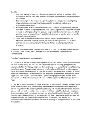 Benefits 
• Your 
child 
is 
going 
to 
learn 
more 
if 
you 
are 
professional, 
and 
put 
in 
your 
best 
effort 
during 
the 
practicum. 
Our 
main 
priority 
is 
to 
provide 
quality 
behavioral 
interventions 
to 
the 
children. 
• Because 
your 
grade 
depends 
on 
it. 
A 
good 
way 
to 
make 
sure 
your 
chances 
of 
getting 
into 
graduate 
school 
are 
significantly 
decreased 
is 
to 
get 
a 
bad 
grade 
in 
your 
undergraduate 
practicum. 
• You’ll 
get 
a 
great 
letter 
of 
recommendation 
from 
Dr. 
Malott, 
and 
potentially 
from 
the 
classroom 
teachers, 
Margaret 
and 
Dana, 
also. 
Getting 
a 
good 
letter 
of 
recommendation 
is 
crucial 
to 
getting 
accepting 
into 
graduate 
programs 
and 
employment 
agencies. 
Start 
planning 
ahead 
for 
this 
stuff; 
don’t 
wait 
till 
the 
last 
minute 
to 
wonder 
where 
to 
turn 
for 
letters 
of 
recommendation. 
• Doing 
good 
in 
the 
practicum 
will 
open 
up 
doors 
for 
you 
at 
WMU, 
like 
doing 
the 
advanced 
practicum, 
research 
projects, 
etc. 
in 
the 
psych 
department. 
All 
of 
these 
activities 
will 
enhance 
your 
employability 
and 
chances 
of 
getting 
into 
graduate 
programs. 
REMEMBER, 
THE 
MAJORITY 
OF 
YOUR 
MOTIVATION 
TO 
DO 
WELL 
IN 
THE 
PRACTICUM 
SHOULD 
BE 
SO 
YOUR 
CHILD 
LEARNS, 
AND 
CAN 
EVENTUALLY 
FUNCTION 
IN 
A 
LESS 
RESTRICTIVE 
ENVIRONMENT. 
To 
end 
we’ll 
leave 
you 
with 
some 
examples: 
#1: 
Tracy 
started 
the 
practicum 
without 
any 
expectations, 
and 
without 
having 
much 
respect 
for 
behavior 
analysis 
during 
PSY 
360. 
She 
was 
simply 
interested 
in 
finishing 
up 
the 
practicum 
requirement 
of 
the 
Psychology 
major, 
and 
then 
continuing 
on 
to 
pursue 
her 
dream 
of 
becoming 
a 
psychotherapist. 
Tracy 
was 
never 
interested 
in 
helping 
her 
child, 
but 
only 
in 
getting 
a 
good 
grade. 
Although 
Tracy 
obtained 
an 
“A” 
average 
on 
quizzes, 
she 
was 
unable 
to 
get 
an 
“A” 
in 
the 
course 
because 
she 
didn’t 
accept 
feedback, 
and 
frequently 
rolled 
her 
eyes 
when 
people 
made 
suggestions. 
Not 
only 
did 
Tracy 
lose 
out 
on 
a 
great 
learning 
opportunity 
for 
herself, 
more 
importantly 
her 
child 
didn’t 
learn 
as 
much 
as 
he 
could 
have 
because 
of 
her 
attitude. 
Don’t 
be 
Tracy. 
#2: 
Jon 
was 
in 
his 
last 
semester 
of 
college, 
and 
ready 
to 
finish 
school. 
He 
never 
really 
got 
great 
grades, 
but 
was 
enthusiastic 
about 
working 
with 
one 
of 
the 
children 
in 
the 
autism 
preschool. 
Jon 
was 
very 
enthusiastic, 
and 
everyone 
enjoyed 
having 
him 
around 
in 
the 
preschool. 
His 
child 
learned 
a 
lot, 
and 
both 
he 
and 
the 
child 
he 
worked 
with 
had 
a 
lot 
of 
fun 
during 
the 
practicum. 
Unfortunately 
Jon 
rarely 
came 
to 
the 
seminar, 
and 
when 
he 
did 
he 
didn’t 
do 
much 
but 
roll 
his 
eyes 
and 
make 
cocky 
comments. 
If 
Jon 
could 
have 
got 
his 
act 
together 
he 
could 
have 
used 
this 
experience 
to 
help 
him 
enter 
the 
autism 
job 
market. 
At 
least 
his 
child 
learned, 
but 
unfortunately 
Jon’s 
behavior 
prevented 
him 
from 
maximizing 
on 
his 
opportunities. 
If 
you 
could, 
don’t 
be 
Jon. 
 
