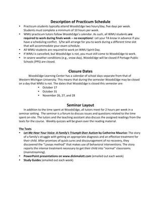 Description 
of 
Practicum 
Schedule 
• Practicum 
students 
typically 
attend 
WoodsEdge 
two 
hours/day, 
five 
days 
per 
week. 
Students 
must 
complete 
a 
minimum 
of 
10 
hours 
per 
week. 
• WMU 
practicum 
tutors 
follow 
WoodsEdge's 
calendar. 
As 
such, 
all 
WMU 
students 
are 
required 
to 
work 
during 
finals 
week 
-­‐-­‐ 
no 
exceptions! 
Let 
your 
TA 
know 
in 
advance 
if 
you 
have 
a 
scheduling 
conflict. 
S/he 
will 
arrange 
for 
you 
to 
work 
during 
a 
different 
time 
slot 
that 
will 
accommodate 
your 
exam 
schedule. 
• All 
WMU 
students 
are 
required 
to 
work 
on 
WMU 
Spirit 
Day. 
• If 
WMU 
is 
cancelled, 
but 
WoodsEdge 
is 
not, 
you 
must 
still 
come 
to 
WoodsEdge 
to 
work. 
• In 
severe 
weather 
conditions 
(e.g., 
snow 
day), 
WoodsEdge 
will 
be 
closed 
if 
Portage 
Public 
Schools 
(PPS) 
are 
closed. 
Closure 
Dates 
WoodsEdge 
Learning 
Center 
has 
a 
calendar 
of 
school 
days 
separate 
from 
that 
of 
Western 
Michigan 
University. 
This 
means 
that 
during 
the 
semester 
WoodsEdge 
may 
be 
closed 
on 
a 
day 
that 
WMU 
is 
not. 
The 
dates 
that 
WoodsEdge 
is 
closed 
this 
semester 
are: 
• October 
17 
• October 
31 
• November 
26, 
27, 
and 
28 
Seminar 
Layout 
In 
addition 
to 
the 
time 
spent 
at 
WoodsEdge, 
all 
tutors 
meet 
for 
2 
hours 
per 
week 
in 
a 
seminar 
setting. 
The 
seminar 
is 
a 
forum 
to 
discuss 
issues 
and 
questions 
related 
to 
the 
time 
spent 
on-­‐site. 
The 
tutors 
and 
the 
teaching 
assistant 
also 
discuss 
the 
assigned 
readings 
from 
the 
texts 
for 
the 
course. 
Weekly 
quizzes 
will 
be 
given 
over 
the 
reading 
material. 
The 
Texts 
• Let 
Me 
Hear 
Your 
Voice: 
A 
Family's 
Triumph 
Over 
Autism 
by 
Catherine 
Maurice: 
The 
story 
of 
a 
family's 
struggle 
with 
getting 
an 
appropriate 
diagnosis 
and 
an 
effective 
treatment 
for 
their 
child. 
After 
promises 
of 
quick 
cures 
and 
discouragement 
of 
no 
recovery, 
they 
discovered 
the 
“Lovaas 
method” 
that 
makes 
use 
of 
behavioral 
interventions. 
The 
story 
reports 
the 
intense 
treatment 
necessary 
to 
get 
their 
child 
into 
"normal" 
classrooms 
(mainstreaming). 
• PowerPoint 
presentations 
on 
www.dickmalott.com 
(emailed 
out 
each 
week) 
• Study 
Guides 
(emailed 
out 
each 
week) 
 