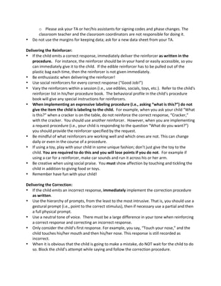 o Please 
ask 
your 
TA 
or 
her/his 
assistants 
for 
signing 
codes 
and 
phase 
changes. 
The 
classroom 
teacher 
and 
the 
classroom 
coordinators 
are 
not 
responsible 
for 
doing 
it. 
• Do 
not 
use 
the 
margins 
for 
keeping 
data; 
ask 
for 
a 
new 
data 
sheet 
from 
your 
TA. 
Delivering 
the 
Reinforcer: 
• If 
the 
child 
emits 
a 
correct 
response, 
immediately 
deliver 
the 
reinforcer 
as 
written 
in 
the 
procedure. 
For 
instance, 
the 
reinforcer 
should 
be 
in 
your 
hand 
or 
easily 
accessible, 
so 
you 
can 
immediately 
give 
it 
to 
the 
child. 
If 
the 
edible 
reinforcer 
has 
to 
be 
pulled 
out 
of 
the 
plastic 
bag 
each 
time, 
then 
the 
reinforcer 
is 
not 
given 
immediately. 
• Be 
enthusiastic 
when 
delivering 
the 
reinforcer! 
• Use 
social 
reinforcers 
for 
every 
correct 
response 
(“Good 
Job!”) 
• Vary 
the 
reinforcers 
within 
a 
session 
(i.e., 
use 
edibles, 
socials, 
toys, 
etc.). 
Refer 
to 
the 
child's 
reinforcer 
list 
in 
his/her 
procedure 
book. 
The 
behavioral 
profile 
in 
the 
child’s 
procedure 
book 
will 
give 
any 
special 
instructions 
for 
reinforcers. 
• When 
implementing 
an 
expressive 
labeling 
procedure 
(i.e., 
asking 
“what 
is 
this?”) 
do 
not 
give 
the 
item 
the 
child 
is 
labeling 
to 
the 
child. 
For 
example, 
when 
you 
ask 
your 
child 
“What 
is 
this?” 
when 
a 
cracker 
is 
on 
the 
table, 
do 
not 
reinforce 
the 
correct 
response, 
“Cracker,” 
with 
the 
cracker. 
You 
should 
use 
another 
reinforcer. 
However, 
when 
you 
are 
implementing 
a 
request 
procedure 
(i.e., 
your 
child 
is 
responding 
to 
the 
question 
“What 
do 
you 
want?”) 
you 
should 
provide 
the 
reinforcer 
specified 
by 
the 
request. 
• Be 
mindful 
of 
what 
reinforcers 
are 
working 
well 
and 
which 
ones 
are 
not. 
This 
can 
change 
daily 
or 
even 
in 
the 
course 
of 
a 
procedure. 
• If 
using 
a 
toy, 
play 
with 
your 
child 
in 
some 
unique 
fashion; 
don’t 
just 
give 
the 
toy 
to 
the 
child. 
You 
are 
required 
to 
do 
this 
and 
you 
will 
lose 
points 
if 
you 
do 
not. 
For 
example 
if 
using 
a 
car 
for 
a 
reinforcer, 
make 
car 
sounds 
and 
run 
it 
across 
his 
or 
her 
arm. 
• Be 
creative 
when 
using 
social 
praise. 
You 
must 
show 
affection 
by 
touching 
and 
tickling 
the 
child 
in 
addition 
to 
giving 
food 
or 
toys. 
• Remember 
have 
fun 
with 
your 
child! 
Delivering 
the 
Correction: 
• If 
the 
child 
emits 
an 
incorrect 
response, 
immediately 
implement 
the 
correction 
procedure 
as 
written. 
• Use 
the 
hierarchy 
of 
prompts, 
from 
the 
least 
to 
the 
most 
intrusive. 
That 
is, 
you 
should 
use 
a 
gestural 
prompt 
(i.e., 
point 
to 
the 
correct 
stimulus), 
then 
if 
necessary 
use 
a 
partial 
and 
then 
a 
full 
physical 
prompt. 
• Use 
a 
neutral 
tone 
of 
voice. 
There 
must 
be 
a 
large 
difference 
in 
your 
tone 
when 
reinforcing 
a 
correct 
response 
and 
correcting 
an 
incorrect 
response. 
• Only 
consider 
the 
child’s 
first 
response. 
For 
example, 
you 
say, 
“Touch 
your 
nose,” 
and 
the 
child 
touches 
his/her 
mouth 
and 
then 
his/her 
nose. 
This 
response 
is 
still 
recorded 
as 
incorrect. 
• When 
it 
is 
obvious 
that 
the 
child 
is 
going 
to 
make 
a 
mistake, 
do 
NOT 
wait 
for 
the 
child 
to 
do 
so. 
Block 
the 
child’s 
attempt 
while 
saying 
and 
follow 
the 
correction 
procedure. 
 