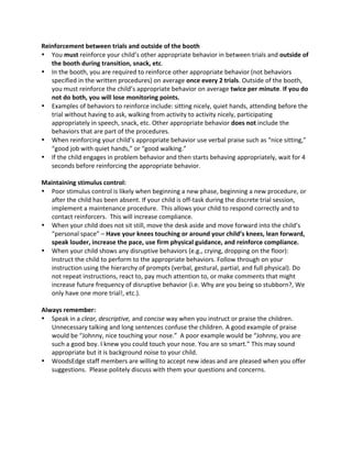 Reinforcement 
between 
trials 
and 
outside 
of 
the 
booth 
• You 
must 
reinforce 
your 
child’s 
other 
appropriate 
behavior 
in 
between 
trials 
and 
outside 
of 
the 
booth 
during 
transition, 
snack, 
etc. 
• In 
the 
booth, 
you 
are 
required 
to 
reinforce 
other 
appropriate 
behavior 
(not 
behaviors 
specified 
in 
the 
written 
procedures) 
on 
average 
once 
every 
2 
trials. 
Outside 
of 
the 
booth, 
you 
must 
reinforce 
the 
child’s 
appropriate 
behavior 
on 
average 
twice 
per 
minute. 
If 
you 
do 
not 
do 
both, 
you 
will 
lose 
monitoring 
points. 
• Examples 
of 
behaviors 
to 
reinforce 
include: 
sitting 
nicely, 
quiet 
hands, 
attending 
before 
the 
trial 
without 
having 
to 
ask, 
walking 
from 
activity 
to 
activity 
nicely, 
participating 
appropriately 
in 
speech, 
snack, 
etc. 
Other 
appropriate 
behavior 
does 
not 
include 
the 
behaviors 
that 
are 
part 
of 
the 
procedures. 
• When 
reinforcing 
your 
child’s 
appropriate 
behavior 
use 
verbal 
praise 
such 
as 
“nice 
sitting,” 
“good 
job 
with 
quiet 
hands,” 
or 
“good 
walking.” 
• If 
the 
child 
engages 
in 
problem 
behavior 
and 
then 
starts 
behaving 
appropriately, 
wait 
for 
4 
seconds 
before 
reinforcing 
the 
appropriate 
behavior. 
Maintaining 
stimulus 
control: 
• Poor 
stimulus 
control 
is 
likely 
when 
beginning 
a 
new 
phase, 
beginning 
a 
new 
procedure, 
or 
after 
the 
child 
has 
been 
absent. 
If 
your 
child 
is 
off-­‐task 
during 
the 
discrete 
trial 
session, 
implement 
a 
maintenance 
procedure. 
This 
allows 
your 
child 
to 
respond 
correctly 
and 
to 
contact 
reinforcers. 
This 
will 
increase 
compliance. 
• When 
your 
child 
does 
not 
sit 
still, 
move 
the 
desk 
aside 
and 
move 
forward 
into 
the 
child’s 
“personal 
space” 
– 
Have 
your 
knees 
touching 
or 
around 
your 
child’s 
knees, 
lean 
forward, 
speak 
louder, 
increase 
the 
pace, 
use 
firm 
physical 
guidance, 
and 
reinforce 
compliance. 
• When 
your 
child 
shows 
any 
disruptive 
behaviors 
(e.g., 
crying, 
dropping 
on 
the 
floor): 
Instruct 
the 
child 
to 
perform 
to 
the 
appropriate 
behaviors. 
Follow 
through 
on 
your 
instruction 
using 
the 
hierarchy 
of 
prompts 
(verbal, 
gestural, 
partial, 
and 
full 
physical). 
Do 
not 
repeat 
instructions, 
react 
to, 
pay 
much 
attention 
to, 
or 
make 
comments 
that 
might 
increase 
future 
frequency 
of 
disruptive 
behavior 
(i.e. 
Why 
are 
you 
being 
so 
stubborn?, 
We 
only 
have 
one 
more 
trial!, 
etc.). 
Always 
remember: 
• Speak 
in 
a 
clear, 
descriptive, 
and 
concise 
way 
when 
you 
instruct 
or 
praise 
the 
children. 
Unnecessary 
talking 
and 
long 
sentences 
confuse 
the 
children. 
A 
good 
example 
of 
praise 
would 
be 
“Johnny, 
nice 
touching 
your 
nose.” 
A 
poor 
example 
would 
be 
“Johnny, 
you 
are 
such 
a 
good 
boy. 
I 
knew 
you 
could 
touch 
your 
nose. 
You 
are 
so 
smart.” 
This 
may 
sound 
appropriate 
but 
it 
is 
background 
noise 
to 
your 
child. 
• WoodsEdge 
staff 
members 
are 
willing 
to 
accept 
new 
ideas 
and 
are 
pleased 
when 
you 
offer 
suggestions. 
Please 
politely 
discuss 
with 
them 
your 
questions 
and 
concerns. 
 