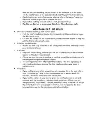 then 
put 
it 
in 
their 
book 
bag. 
Do 
not 
leave 
it 
in 
the 
bathroom 
or 
in 
the 
locker. 
Tell 
the 
teacher’s 
aide 
or 
the 
classroom 
teacher 
so 
they 
can 
inform 
the 
parents. 
o If 
soiled 
clothes 
get 
on 
the 
floor 
during 
toileting, 
inform 
the 
teacher’s 
aide, 
the 
classroom 
teacher 
or 
your 
TA 
so 
it 
can 
be 
sterilized. 
o If 
you 
notice 
anything 
unusual, 
such 
as 
a 
rash, 
please 
inform 
us. 
o If 
a 
child 
has 
diarrhea 
or 
any 
unusual 
BM, 
alert 
a 
TA 
or 
classroom 
staff. 
What 
happens 
if 
I 
get 
bitten? 
• When 
the 
child 
does 
not 
let 
go 
with 
his/her 
teeth: 
o Push 
the 
child’s 
head 
closer 
to 
you. 
Do 
not 
push 
the 
child 
away; 
this 
may 
cause 
the 
skin 
to 
tear 
more. 
o Call 
over 
the 
nearest 
TA, 
the 
teacher’s 
aide, 
or 
the 
classroom 
teacher 
to 
help 
you 
get 
the 
child 
to 
release 
his/her 
jaw. 
• If 
the 
bite 
breaks 
the 
skin: 
o Wash 
it 
out 
with 
soap 
and 
water 
in 
the 
sink 
by 
the 
bathrooms. 
The 
soap 
is 
really 
good 
antibacterial 
soap. 
• In 
all 
cases: 
o Stop 
what 
you 
are 
doing, 
call 
over 
your 
TA, 
the 
teacher’s 
aide, 
or 
the 
classroom 
teacher 
to 
fill 
out 
an 
incident 
report. 
o If 
there 
is 
a 
need 
because 
of 
bleeding 
or 
swelling, 
you 
will 
be 
sent 
to 
the 
nurse’s 
office 
to 
get 
bandaged 
or 
to 
get 
an 
ice 
pack. 
o The 
child’s 
parents 
will 
be 
informed 
of 
the 
incident. 
(The 
child 
is 
probably 
at 
more 
risk 
than 
the 
tutor, 
because 
the 
child 
may 
have 
gotten 
your 
blood 
in 
his/her 
mouth). 
• Prevention: 
o If 
your 
child 
attempts 
to 
bite 
you 
and 
has 
not 
ever 
done 
this 
in 
the 
past, 
inform 
your 
TA, 
the 
teacher’s 
aide, 
or 
the 
classroom 
teacher 
so 
we 
can 
watch 
this 
behavior. 
It 
will 
also 
allow 
us 
to 
warn 
other 
tutors. 
o If 
your 
child 
is 
a 
biter, 
do 
your 
best 
to 
ignore 
the 
child’s 
attempts 
to 
bite 
and 
continue 
with 
the 
procedures. 
Although 
this 
is 
sometimes 
difficult 
(and 
not 
always 
possible), 
do 
your 
best. 
Typically, 
the 
child 
is 
biting 
so 
he/she 
can 
escape 
the 
demands 
that 
have 
been 
placed 
on 
him/her. 
It 
is 
also 
possible 
the 
child 
behaves 
in 
this 
way 
for 
the 
attention 
resulting 
from 
the 
bite. 
 