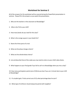Worksheet 
for 
Seminar 
2 
All 
of 
the 
answers 
for 
this 
worksheet 
will 
be 
covered 
during 
the 
PowerPoint 
presentation 
in 
seminar. 
Please 
fill 
in 
the 
answers 
as 
you 
watch 
the 
presentation. 
1. 
Who 
are 
the 
teachers 
in 
the 
classroom 
at 
WoodsEdge? 
2. 
Who 
is 
the 
TA 
for 
your 
shift? 
3. 
How 
many 
books 
do 
you 
need 
for 
this 
class? 
4. 
What 
is 
the 
orange 
square 
in 
your 
booth 
for? 
5. 
Name 
the 
three 
parts 
of 
a 
trial: 
6. 
What 
are 
the 
phase 
change 
criteria? 
7. 
What 
are 
the 
whistle 
blow 
criteria? 
8. 
List 
and 
describe 
three 
of 
the 
codes 
you 
may 
need 
to 
enter 
on 
your 
child’s 
data 
sheets. 
9. 
What 
happens 
to 
your 
final 
grade 
if 
you 
fail 
to 
call 
in 
to 
WoodsEdge 
when 
you 
miss 
a 
day? 
10. 
How 
many 
participation 
points 
(out 
of 
20) 
do 
you 
lose 
if 
you 
are 
1 
minute 
late 
to 
your 
shift 
at 
WoodsEdge? 
11. 
If 
a 
student 
gets 
7 
trials 
correct 
out 
of 
10, 
what 
percentage 
does 
he 
earn? 
12. 
What 
type 
of 
reinforcer 
should 
always 
be 
paired 
with 
tangibles? 
 