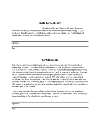 Photo 
Consent 
Form 
I 
______________________________ 
give 
WoodsEdge 
and 
Western 
Michigan 
University 
permission 
to 
use 
any 
photos/videos 
taken 
of 
me 
while 
working 
in 
the 
Psychology 
357/397 
practicum. 
Possible 
uses 
may 
include 
presentations, 
training 
videos, 
etc. 
This 
list 
does 
not 
include 
every 
possible 
use 
of 
the 
photos/videos. 
Signature 
Date 
-­‐-­‐-­‐-­‐-­‐-­‐-­‐-­‐-­‐-­‐-­‐-­‐-­‐-­‐-­‐-­‐-­‐-­‐-­‐-­‐-­‐-­‐-­‐-­‐-­‐-­‐-­‐-­‐-­‐-­‐-­‐-­‐-­‐-­‐-­‐-­‐-­‐-­‐-­‐-­‐-­‐-­‐-­‐-­‐-­‐-­‐-­‐-­‐-­‐-­‐-­‐-­‐-­‐-­‐-­‐-­‐-­‐-­‐-­‐-­‐-­‐-­‐-­‐-­‐-­‐-­‐-­‐-­‐-­‐-­‐-­‐-­‐-­‐-­‐-­‐-­‐-­‐-­‐-­‐-­‐-­‐-­‐-­‐-­‐-­‐-­‐-­‐-­‐-­‐-­‐-­‐-­‐-­‐-­‐-­‐-­‐-­‐-­‐-­‐-­‐-­‐-­‐-­‐-­‐-­‐-­‐-­‐-­‐-­‐-­‐-­‐-­‐-­‐-­‐-­‐-­‐-­‐ 
Confidentiality 
As 
a 
volunteer/practicum 
student 
you 
will 
have 
access 
to 
confidential 
information 
about 
WoodsEdge 
students. 
Confidential 
information 
would 
include 
anything 
about 
the 
students, 
such 
as 
the 
student’s 
name, 
that 
a 
particular 
person 
is 
a 
student 
at 
WoodsEdge 
school, 
history, 
education 
or 
medical 
diagnosis, 
educational 
program, 
medical 
treatment, 
and 
so 
on. 
You 
may 
discuss 
student 
information 
with 
your 
WoodsEdge 
supervisor/staff 
as 
it 
pertains 
to 
your 
responsibilities 
as 
a 
volunteer/practicum 
student. 
This 
information 
is 
not 
to 
be 
discussed 
outside 
WoodsEdge 
school/seminar 
or 
with 
people 
who 
are 
not 
WoodsEdge 
school 
staff 
(the 
student’s 
parents, 
your 
roommate, 
etc.). 
If 
a 
volunteer/practicum 
student 
releases 
confidential 
information 
to 
unauthorized 
persons, 
that 
volunteer/practicum 
student 
will 
be 
terminated 
as 
a 
volunteer/practicum 
student. 
I 
have 
read 
the 
above 
information 
about 
confidentiality. 
I 
understand 
that 
my 
services 
as 
a 
volunteer/practicum 
student 
will 
be 
terminated 
if 
I 
disclose 
any 
information 
about 
WoodsEdge 
students 
outside 
of 
the 
school 
or 
to 
unauthorized 
persons. 
Signature 
Date 
 