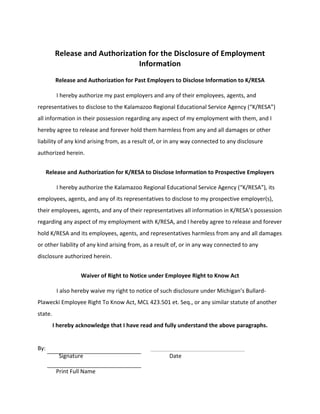 Release 
and 
Authorization 
for 
the 
Disclosure 
of 
Employment 
Information 
Release 
and 
Authorization 
for 
Past 
Employers 
to 
Disclose 
Information 
to 
K/RESA 
I 
hereby 
authorize 
my 
past 
employers 
and 
any 
of 
their 
employees, 
agents, 
and 
representatives 
to 
disclose 
to 
the 
Kalamazoo 
Regional 
Educational 
Service 
Agency 
(“K/RESA”) 
all 
information 
in 
their 
possession 
regarding 
any 
aspect 
of 
my 
employment 
with 
them, 
and 
I 
hereby 
agree 
to 
release 
and 
forever 
hold 
them 
harmless 
from 
any 
and 
all 
damages 
or 
other 
liability 
of 
any 
kind 
arising 
from, 
as 
a 
result 
of, 
or 
in 
any 
way 
connected 
to 
any 
disclosure 
authorized 
herein. 
Release 
and 
Authorization 
for 
K/RESA 
to 
Disclose 
Information 
to 
Prospective 
Employers 
I 
hereby 
authorize 
the 
Kalamazoo 
Regional 
Educational 
Service 
Agency 
(“K/RESA”), 
its 
employees, 
agents, 
and 
any 
of 
its 
representatives 
to 
disclose 
to 
my 
prospective 
employer(s), 
their 
employees, 
agents, 
and 
any 
of 
their 
representatives 
all 
information 
in 
K/RESA’s 
possession 
regarding 
any 
aspect 
of 
my 
employment 
with 
K/RESA, 
and 
I 
hereby 
agree 
to 
release 
and 
forever 
hold 
K/RESA 
and 
its 
employees, 
agents, 
and 
representatives 
harmless 
from 
any 
and 
all 
damages 
or 
other 
liability 
of 
any 
kind 
arising 
from, 
as 
a 
result 
of, 
or 
in 
any 
way 
connected 
to 
any 
disclosure 
authorized 
herein. 
Waiver 
of 
Right 
to 
Notice 
under 
Employee 
Right 
to 
Know 
Act 
I 
also 
hereby 
waive 
my 
right 
to 
notice 
of 
such 
disclosure 
under 
Michigan’s 
Bullard-­‐ 
Plawecki 
Employee 
Right 
To 
Know 
Act, 
MCL 
423.501 
et. 
Seq., 
or 
any 
similar 
statute 
of 
another 
state. 
I 
hereby 
acknowledge 
that 
I 
have 
read 
and 
fully 
understand 
the 
above 
paragraphs. 
By: 
Signature 
Date 
Print 
Full 
Name 
