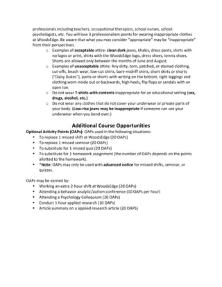 professionals 
including 
teachers, 
occupational 
therapists, 
school 
nurses, 
school 
psychologists, 
etc. 
You 
will 
lose 
3 
professionalism 
points 
for 
wearing 
inappropriate 
clothes 
at 
WoodsEdge. 
Be 
aware 
that 
what 
you 
may 
consider 
“appropriate” 
may 
be 
“inappropriate” 
from 
their 
perspectives. 
o Examples 
of 
acceptable 
attire: 
clean 
dark 
jeans, 
khakis, 
dress 
pants, 
shirts 
with 
no 
logos 
or 
print, 
shirts 
with 
the 
WoodsEdge 
logo, 
dress 
shoes, 
tennis 
shoes. 
Shorts 
are 
allowed 
only 
between 
the 
months 
of 
June 
and 
August. 
o Examples 
of 
unacceptable 
attire: 
Any 
dirty, 
torn, 
patched, 
or 
stained 
clothing, 
cut-­‐offs, 
beach 
wear, 
low-­‐cut 
shirts, 
bare-­‐midriff 
shirts, 
short 
skirts 
or 
shorts 
("Daisy 
Dukes"), 
pants 
or 
shorts 
with 
writing 
on 
the 
bottom, 
tight 
leggings 
and 
clothing 
worn 
inside 
out 
or 
backwards, 
high 
heels, 
flip 
flops 
or 
sandals 
with 
an 
open 
toe. 
o Do 
not 
wear 
T-­‐shirts 
with 
contents 
inappropriate 
for 
an 
educational 
setting 
(sex, 
drugs, 
alcohol, 
etc.) 
o Do 
not 
wear 
any 
clothes 
that 
do 
not 
cover 
your 
underwear 
or 
private 
parts 
of 
your 
body. 
(Low-­‐rise 
jeans 
may 
be 
inappropriate 
if 
someone 
can 
see 
your 
underwear 
when 
you 
bend 
over.) 
Additional 
Course 
Opportunities 
Optional 
Activity 
Points 
(OAPs): 
OAPs 
used 
in 
the 
following 
situations: 
• To 
replace 
1 
missed 
shift 
at 
WoodsEdge 
(20 
OAPs) 
• To 
replace 
1 
missed 
seminar 
(20 
OAPs) 
• To 
substitute 
for 
1 
missed 
quiz 
(20 
OAPs) 
• To 
substitute 
for 
1 
homework 
assignment 
(the 
number 
of 
OAPs 
depends 
on 
the 
points 
allotted 
to 
the 
homework). 
• *Note: 
OAPs 
may 
only 
be 
used 
with 
advanced 
notice 
for 
missed 
shifts, 
seminar, 
or 
quizzes. 
OAPs 
may 
be 
earned 
by: 
• Working 
an 
extra 
2-­‐hour 
shift 
at 
WoodsEdge 
(20 
OAPs) 
• Attending 
a 
behavior 
analytic/autism 
conference 
(10 
OAPs 
per 
hour) 
• Attending 
a 
Psychology 
Colloquium 
(20 
OAPs) 
• Conduct 
1 
hour 
applied 
research 
(10 
OAPs) 
• Article 
summary 
on 
a 
applied 
research 
article 
(20 
OAPS) 
 