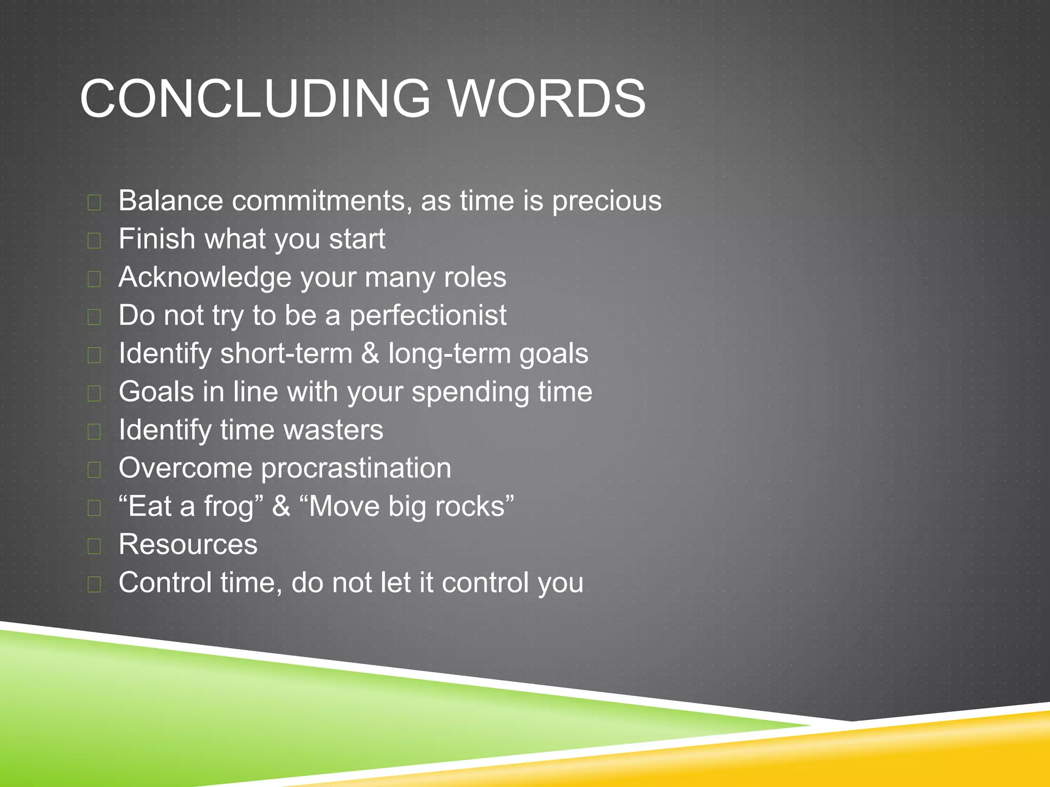 CONCLUDING WORDS 
 Balance commitments, as time is precious 
 Finish what you start 
 Acknowledge your many roles 
 Do not try to be a perfectionist 
 Identify short-term & long-term goals 
 Goals in line with your spending time 
 Identify time wasters 
 Overcome procrastination 
 “Eat a frog” & “Move big rocks” 
 Resources 
 Control time, do not let it control you 
 