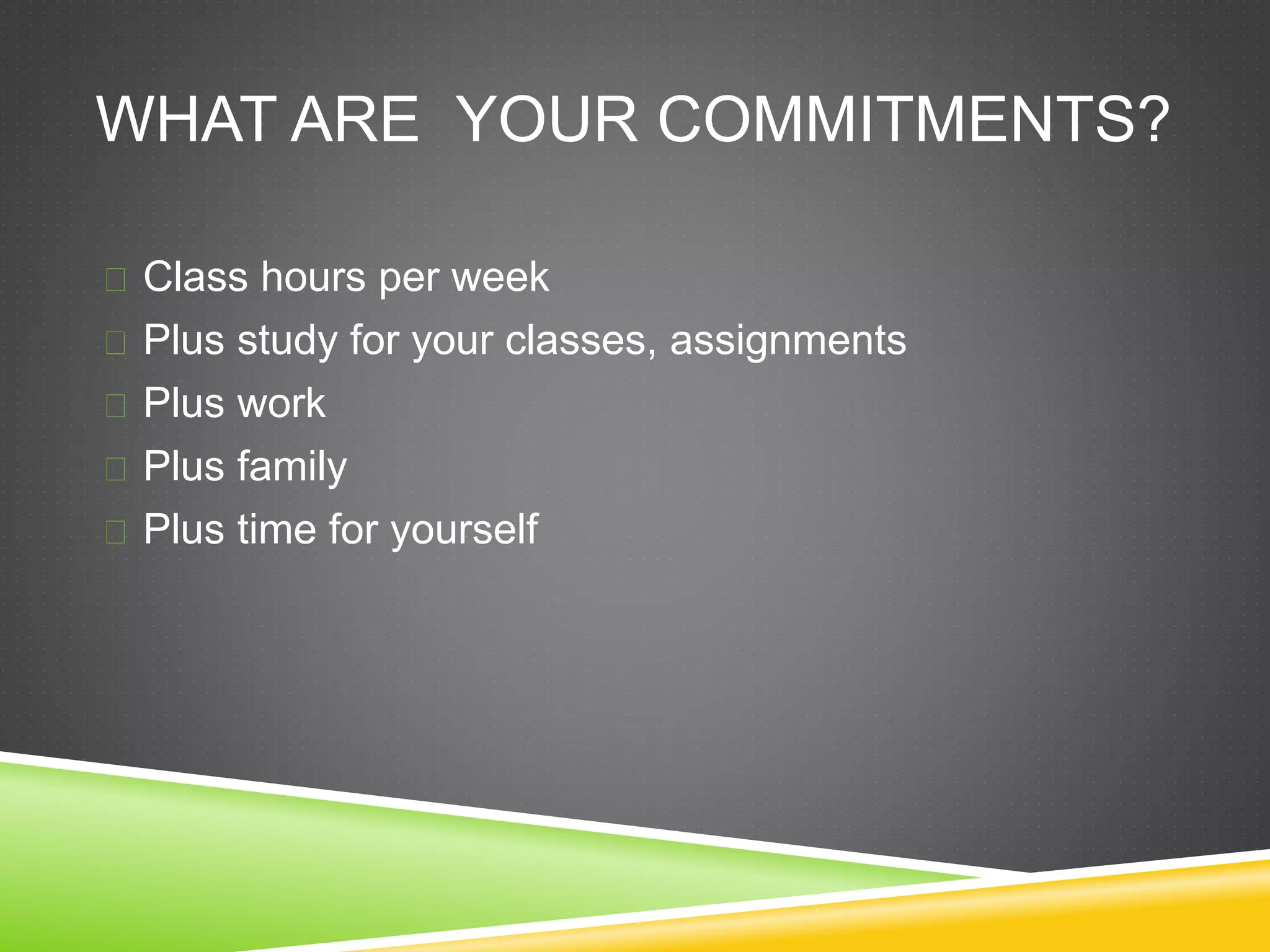 WHAT ARE YOUR COMMITMENTS? 
 Class hours per week 
 Plus study for your classes, assignments 
 Plus work 
 Plus family 
 Plus time for yourself 
 