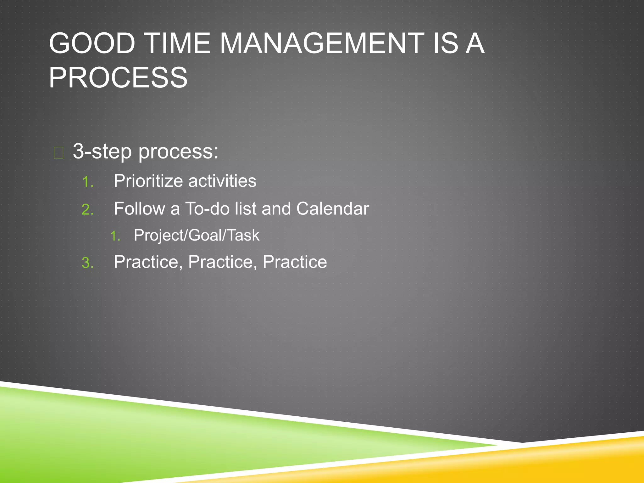 GOOD TIME MANAGEMENT IS A 
PROCESS 
 3-step process: 
1. Prioritize activities 
2. Follow a To-do list and Calendar 
1. Project/Goal/Task 
3. Practice, Practice, Practice 
 