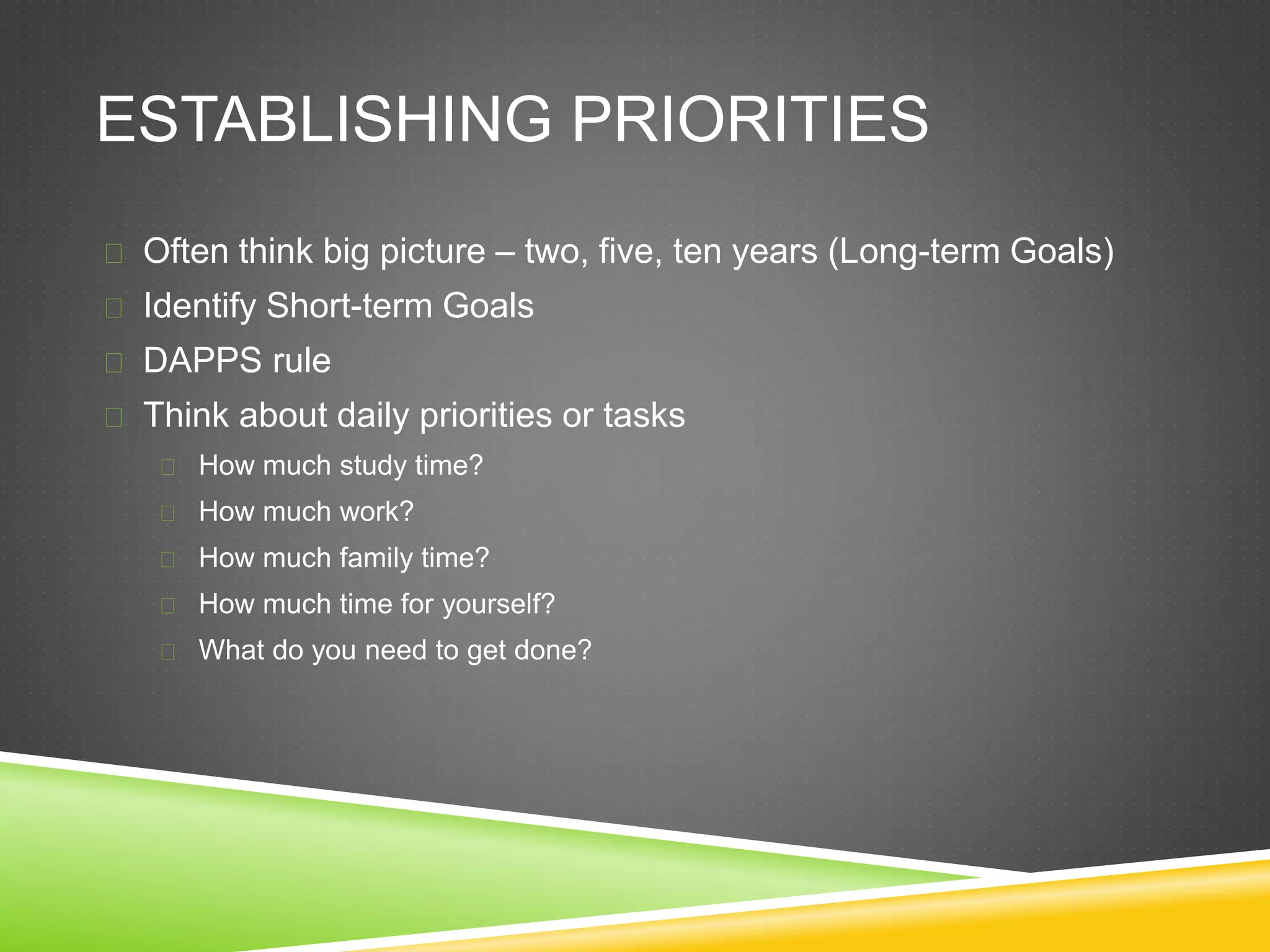 ESTABLISHING PRIORITIES 
 Often think big picture – two, five, ten years (Long-term Goals) 
 Identify Short-term Goals 
 DAPPS rule 
 Think about daily priorities or tasks 
 How much study time? 
 How much work? 
 How much family time? 
 How much time for yourself? 
 What do you need to get done? 
 