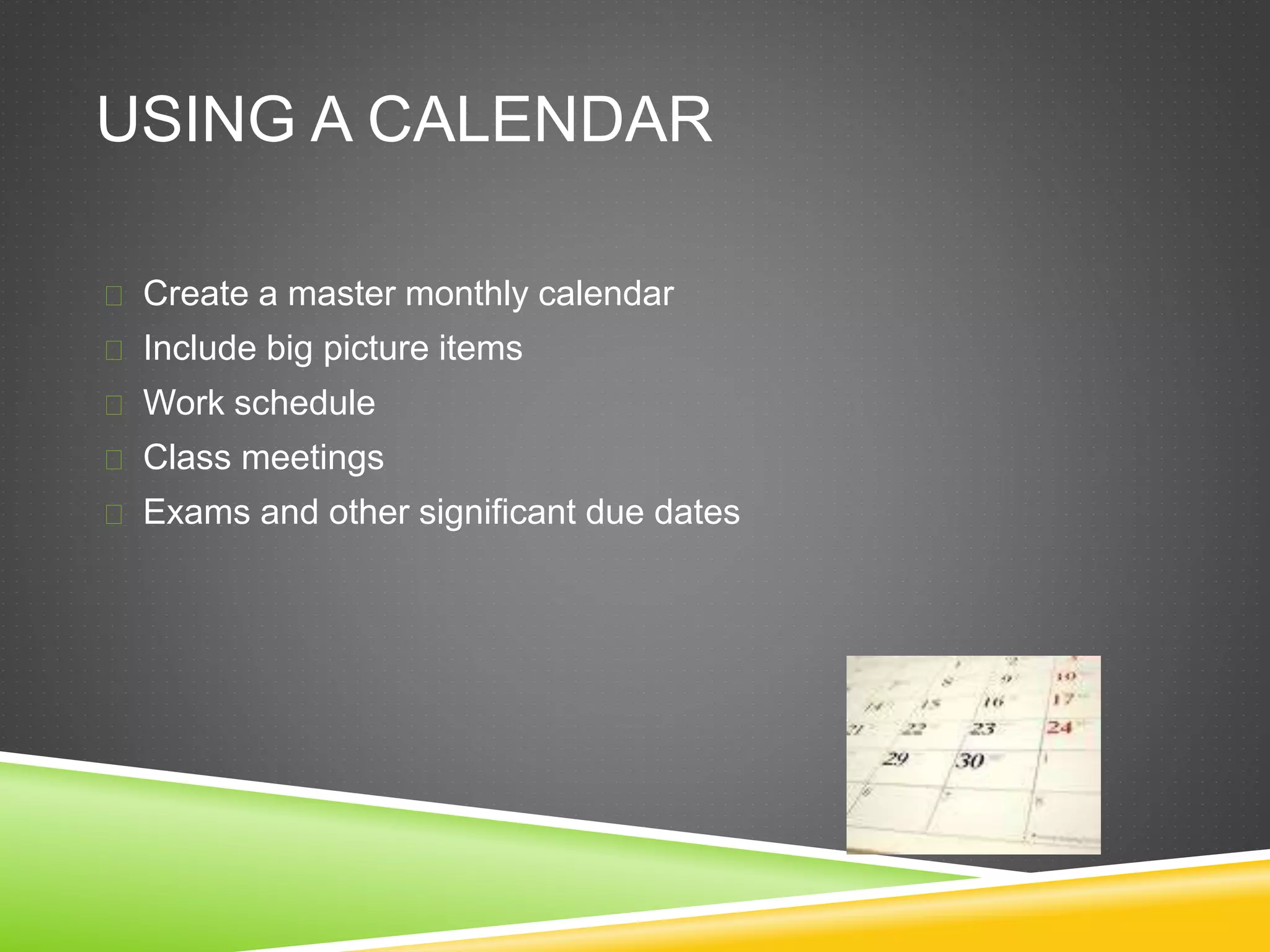 USING A CALENDAR 
 Create a master monthly calendar 
 Include big picture items 
 Work schedule 
 Class meetings 
 Exams and other significant due dates 
 