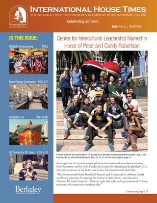 International House Times
THE NEWSLETTER FOR FRIENDS & ALUMNI OF INTERNATIONAL HOUSE
2015 FALL / WINTER
IN THIS ISSUE:
Celebrating 85 Years
Center for Intercultural Leadership Named in
Honor of Peter and Candy Robertson
In recognition of a transformative gift from International House board member
Peter Robertson and his wife, Candy, the Center for Intercultural Leadership (CIL)
will now be known as the Robertson Center for Intercultural Leadership.
“The International House Board of Directors and I are proud to celebrate Candy
and Peter’s generosity by naming the Center in their honor,” says Executive
Director, Dr. Hans Giesecke. “Theirs is a gift that will touch generations of I-House
residents and community members alike.”
(continued, page 11)
Global Homecoming PG 3
I-House residents who participate in CIL through the Intercultural Leadership Initiative spend a day in San
Francisco for an intercultural adventure. More on CIL, ILI, and the recent gift on page 11.
New Dining Commons PGS 6-7
Activism Era PGS 8-10
85 Stories for 85 Years PGS 9-10
 