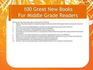 100 Great New Books
For Middle Grade Readers
Opening slide: http://www.allinlondon.co.uk/news/article-17550.php
1. Mystery--http://www.lodgephoto.com/galleries/england-london-westlondon/reflecting-pool-obelisk-italian-garden-chiswick-ho-
159.html
2. Historical--http://londonwalkblog.blogspot.com/2010/11/in-and-around-london-london-autumn-2010.html
3. Sports--https://www.flickr.com/photos/ukgardenphotos/6292581826/
4. Speculative--http://4photos.net/blog/wonderful-images-of-windsor-city/
5. Action/Adventure--http://www.dailymail.co.uk/news/article-2502872/Misty-Britain-glory-Miles-rolling-Cotswold-hills-shrouded-
eerie-fog.html
6. Books for Boys--http://www.huffingtonpost.co.uk/andrew-matthews/autumn-travel_b_4137003.html
7. Books for Girls--http://www.telegraph.co.uk/earth/outdoors/8114574/An-English-autumn-puts-the-US-fall-in-the-shade.html
8. Multicultural--http://www.akraboutique.co.uk/3315-scotland-for-fall-getaway/
9. Graphic/Notebook Novels--http://www.telegraph.co.uk/finance/newsbysector/
10. Nonfiction--http://casserolesandcleavage.com/post/32044557818/oh-to-be-in-england-in-the-fall-beautiful
 