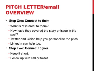 PITCH LETTER/email
OVERVIEW
• Step One: Connect to them.
• What is of interest to them?
• How have they covered the story or issue in the
past?
• Twitter and Cision help you personalize the pitch.
• LinkedIn can help too.
• Step Two: Connect to you.
• Keep it short.
• Follow up with call or tweet.
 