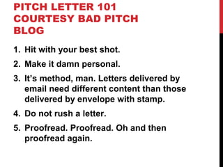 PITCH LETTER 101
COURTESY BAD PITCH
BLOG
1. Hit with your best shot.
2. Make it damn personal.
3. It’s method, man. Letters delivered by
email need different content than those
delivered by envelope with stamp.
4. Do not rush a letter.
5. Proofread. Proofread. Oh and then
proofread again.
 
