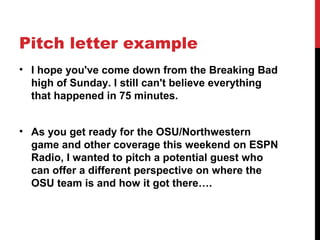 Pitch letter example
• I hope you've come down from the Breaking Bad
high of Sunday. I still can't believe everything
that happened in 75 minutes.
• As you get ready for the OSU/Northwestern
game and other coverage this weekend on ESPN
Radio, I wanted to pitch a potential guest who
can offer a different perspective on where the
OSU team is and how it got there….
 