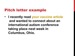 Pitch letter example
• I recently read your vaccine article
and wanted to connect about an
international autism conference
taking place next week in
Columbus, Ohio.
 
