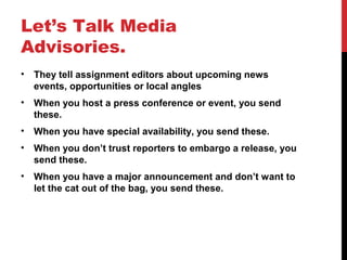 Let’s Talk Media
Advisories.
• They tell assignment editors about upcoming news
events, opportunities or local angles
• When you host a press conference or event, you send
these.
• When you have special availability, you send these.
• When you don’t trust reporters to embargo a release, you
send these.
• When you have a major announcement and don’t want to
let the cat out of the bag, you send these.
 