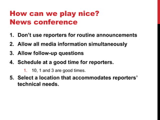 How can we play nice?
News conference
1. Don’t use reporters for routine announcements
2. Allow all media information simultaneously
3. Allow follow-up questions
4. Schedule at a good time for reporters.
1. 10, 1 and 3 are good times.
5. Select a location that accommodates reporters’
technical needs.
 