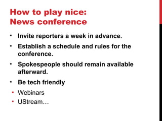 How to play nice:
News conference
• Invite reporters a week in advance.
• Establish a schedule and rules for the
conference.
• Spokespeople should remain available
afterward.
• Be tech friendly
• Webinars
• UStream…
 