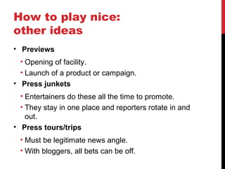 How to play nice:
other ideas
• Previews
• Opening of facility.
• Launch of a product or campaign.
• Press junkets
• Entertainers do these all the time to promote.
• They stay in one place and reporters rotate in and
out.
• Press tours/trips
• Must be legitimate news angle.
• With bloggers, all bets can be off.
 