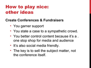 How to play nice:
other ideas
Create Conferences & Fundraisers
• You garner support
• You state a case to a sympathetic crowd.
• You better control content because it’s a .
one stop shop for media and audience
• It’s also social media friendly.
• The key is to sell the subject matter, not
the conference itself.
 