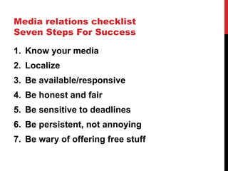 Media relations checklist
Seven Steps For Success
1. Know your media
2. Localize
3. Be available/responsive
4. Be honest and fair
5. Be sensitive to deadlines
6. Be persistent, not annoying
7. Be wary of offering free stuff
 