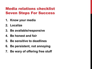 Media relations checklist
Seven Steps For Success
1. Know your media
2. Localize
3. Be available/responsive
4. Be honest and fair
5. Be sensitive to deadlines
6. Be persistent, not annoying
7. Be wary of offering free stuff
 