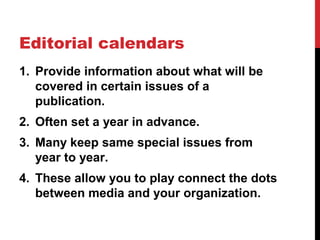 Editorial calendars
1. Provide information about what will be
covered in certain issues of a
publication.
2. Often set a year in advance.
3. Many keep same special issues from
year to year.
4. These allow you to play connect the dots
between media and your organization.
 
