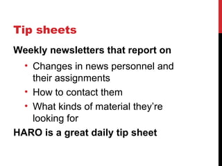 Tip sheets
Weekly newsletters that report on
• Changes in news personnel and
their assignments
• How to contact them
• What kinds of material they’re
looking for
HARO is a great daily tip sheet
 