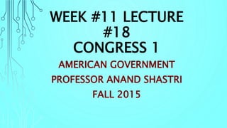 WEEK #11 LECTURE
#18
CONGRESS 1
AMERICAN GOVERNMENT
PROFESSOR ANAND SHASTRI
FALL 2015
 