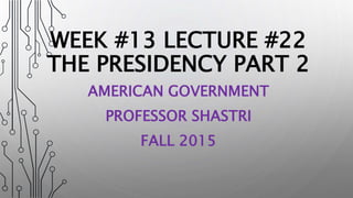 WEEK #13 LECTURE #22
THE PRESIDENCY PART 2
AMERICAN GOVERNMENT
PROFESSOR SHASTRI
FALL 2015
 