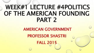 WEEK#1 LECTURE #4POLITICS
OF THE AMERICAN FOUNDING
PART 2
AMERICAN GOVERNMENT
PROFESSOR SHASTRI
FALL 2015
 