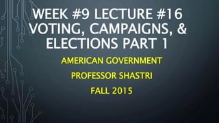 WEEK #9 LECTURE #16
VOTING, CAMPAIGNS, &
ELECTIONS PART 1
AMERICAN GOVERNMENT
PROFESSOR SHASTRI
FALL 2015
 