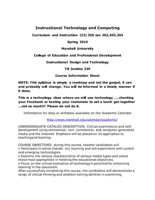 Instructional Technology and Computing
Curriculum and Instruction (CI) 350 sec 202,203,204
Spring 2015
Marshall University
College of Education and Professional Development
Instructional Design and Technology
TR Jenkins 236
Course Information Sheet
NOTE: This syllabus is simply a roadmap and not the gospel, it can
and probably will change. You will be informed in a timely manner if
it does.
This is a technology class where we will use technology ….checking
your Facebook or texting your roommate to set a lunch get together
…not so much!!! Please do not do it.
Information for drop or withdraw available on the Academic Calendar
http://www.marshall.edu/calendar/academic/
UNDERGRADUATE CATALOG DESCRIPTION: Critical examination and skill
development using commercial, non‐ commercial, and computer generated
media and the Internet. Emphasis will be placed on its application to
teachingand learning.
COURSE OBJECTIVES: during this course, teacher candidates will
• Participate in active (hands‐ on) learning and will experiment with current
and emerging technologies.
• Examine the various characteristics of various media types and select
those most appropriate in meeting the educational objectives.
• Focus on the critical evaluation of technology’s potential for enhancing
learning in the classroom.
After successfully completing this course, the candidates will demonstrate a
range of critical thinking and problem solving abilities in examining,
 