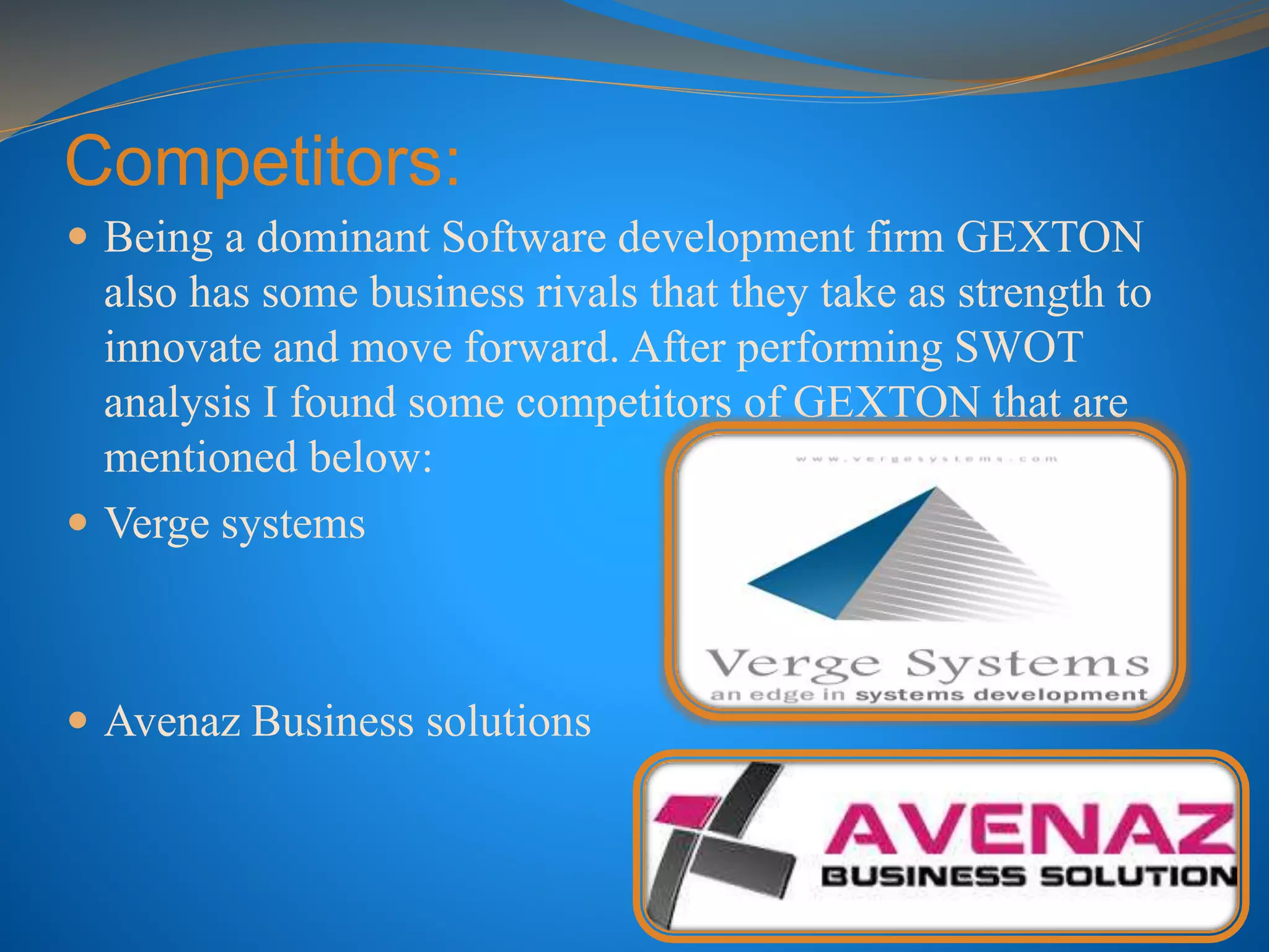 Competitors:
 Being a dominant Software development firm GEXTON
also has some business rivals that they take as strength to
innovate and move forward. After performing SWOT
analysis I found some competitors of GEXTON that are
mentioned below:
 Verge systems
 Avenaz Business solutions
 