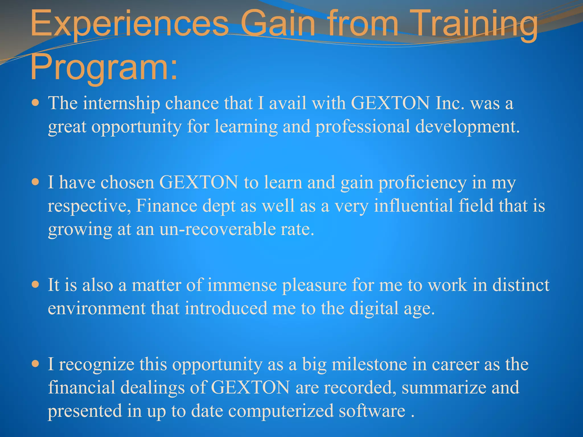 Experiences Gain from Training
Program:
 The internship chance that I avail with GEXTON Inc. was a
great opportunity for learning and professional development.
 I have chosen GEXTON to learn and gain proficiency in my
respective, Finance dept as well as a very influential field that is
growing at an un-recoverable rate.
 It is also a matter of immense pleasure for me to work in distinct
environment that introduced me to the digital age.
 I recognize this opportunity as a big milestone in career as the
financial dealings of GEXTON are recorded, summarize and
presented in up to date computerized software .
 