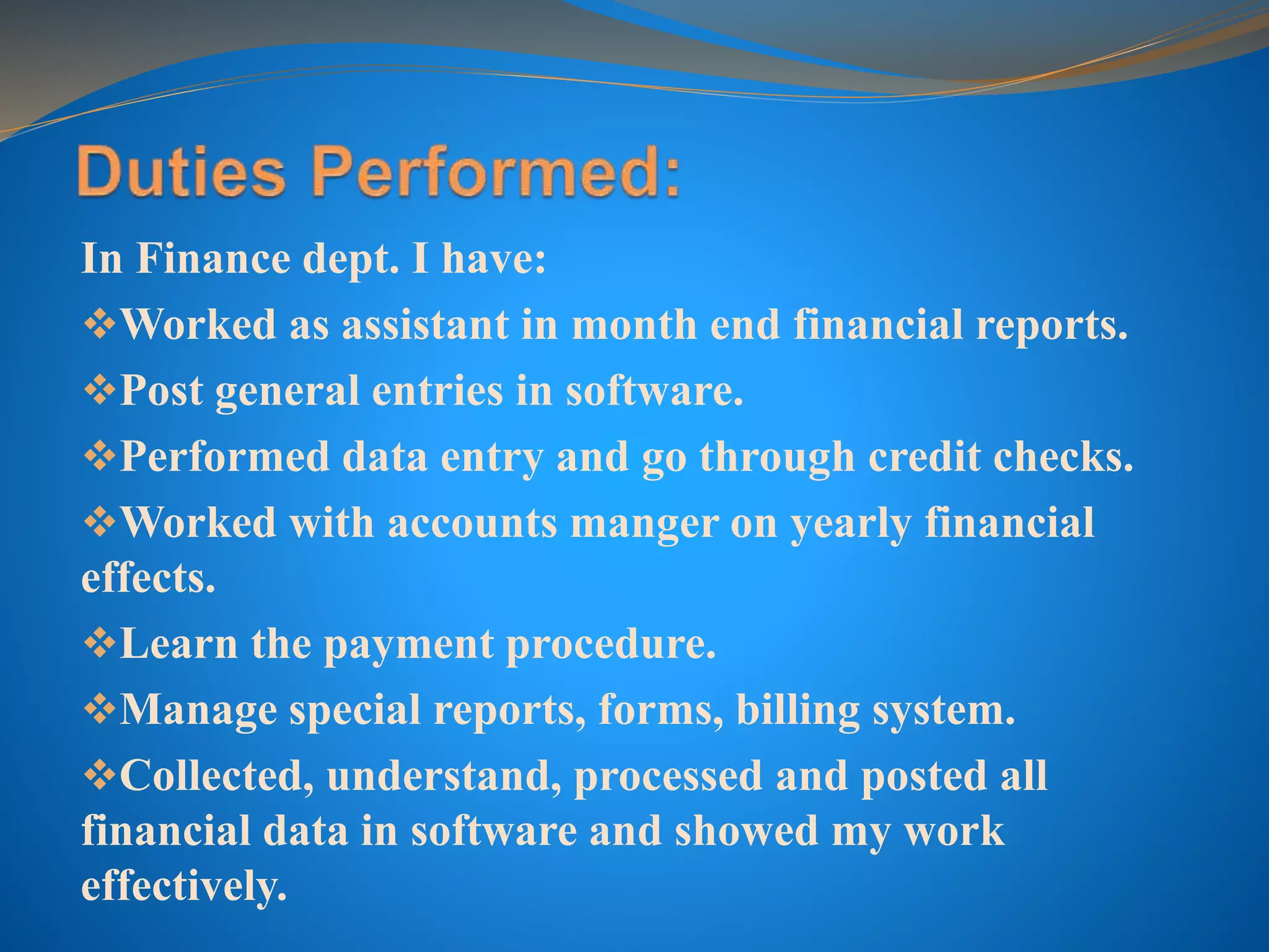 In Finance dept. I have:
Worked as assistant in month end financial reports.
Post general entries in software.
Performed data entry and go through credit checks.
Worked with accounts manger on yearly financial
effects.
Learn the payment procedure.
Manage special reports, forms, billing system.
Collected, understand, processed and posted all
financial data in software and showed my work
effectively.
 