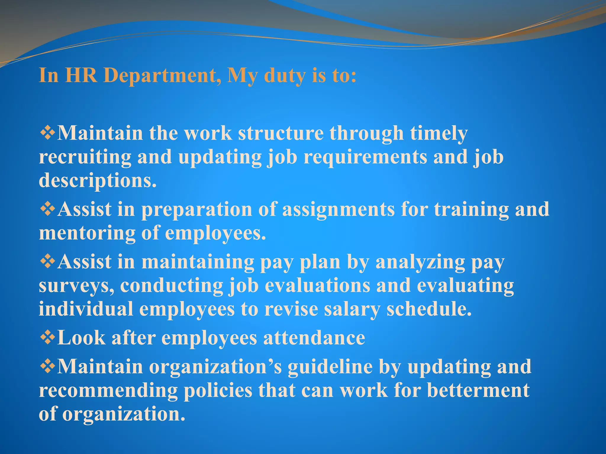 In HR Department, My duty is to:
Maintain the work structure through timely
recruiting and updating job requirements and job
descriptions.
Assist in preparation of assignments for training and
mentoring of employees.
Assist in maintaining pay plan by analyzing pay
surveys, conducting job evaluations and evaluating
individual employees to revise salary schedule.
Look after employees attendance
Maintain organization’s guideline by updating and
recommending policies that can work for betterment
of organization.
 