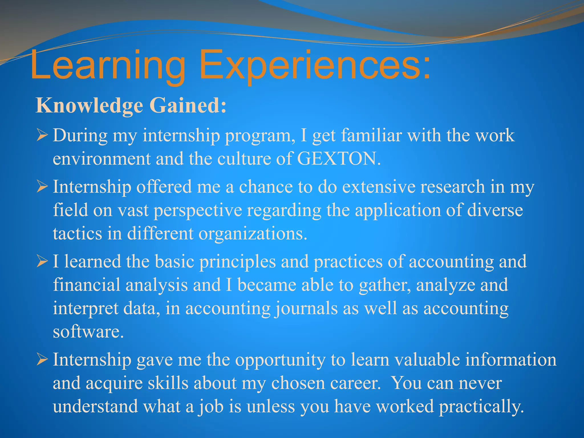 Learning Experiences:
Knowledge Gained:
 During my internship program, I get familiar with the work
environment and the culture of GEXTON.
 Internship offered me a chance to do extensive research in my
field on vast perspective regarding the application of diverse
tactics in different organizations.
 I learned the basic principles and practices of accounting and
financial analysis and I became able to gather, analyze and
interpret data, in accounting journals as well as accounting
software.
 Internship gave me the opportunity to learn valuable information
and acquire skills about my chosen career. You can never
understand what a job is unless you have worked practically.
 