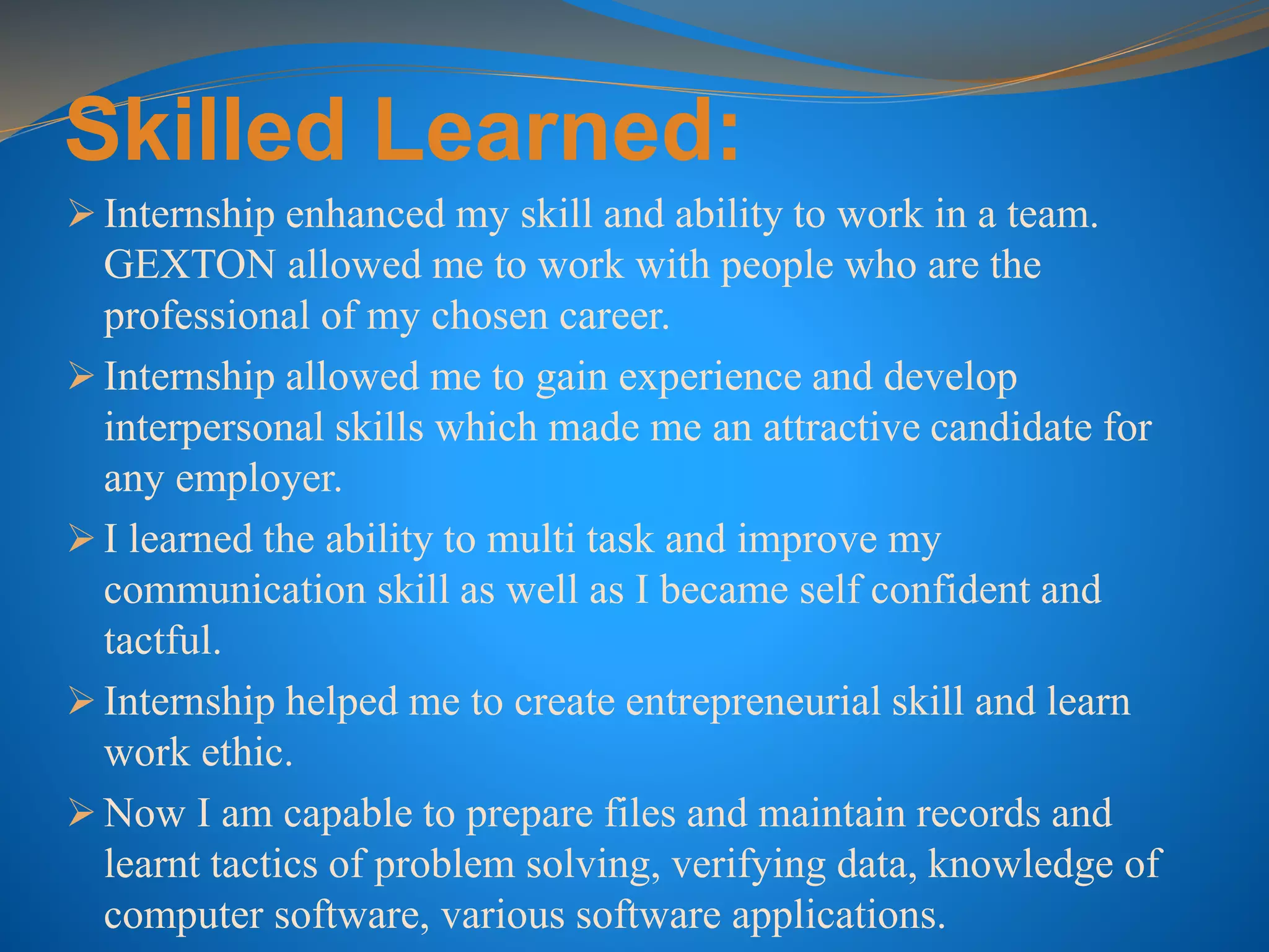 Skilled Learned:
 Internship enhanced my skill and ability to work in a team.
GEXTON allowed me to work with people who are the
professional of my chosen career.
 Internship allowed me to gain experience and develop
interpersonal skills which made me an attractive candidate for
any employer.
 I learned the ability to multi task and improve my
communication skill as well as I became self confident and
tactful.
 Internship helped me to create entrepreneurial skill and learn
work ethic.
 Now I am capable to prepare files and maintain records and
learnt tactics of problem solving, verifying data, knowledge of
computer software, various software applications.
 