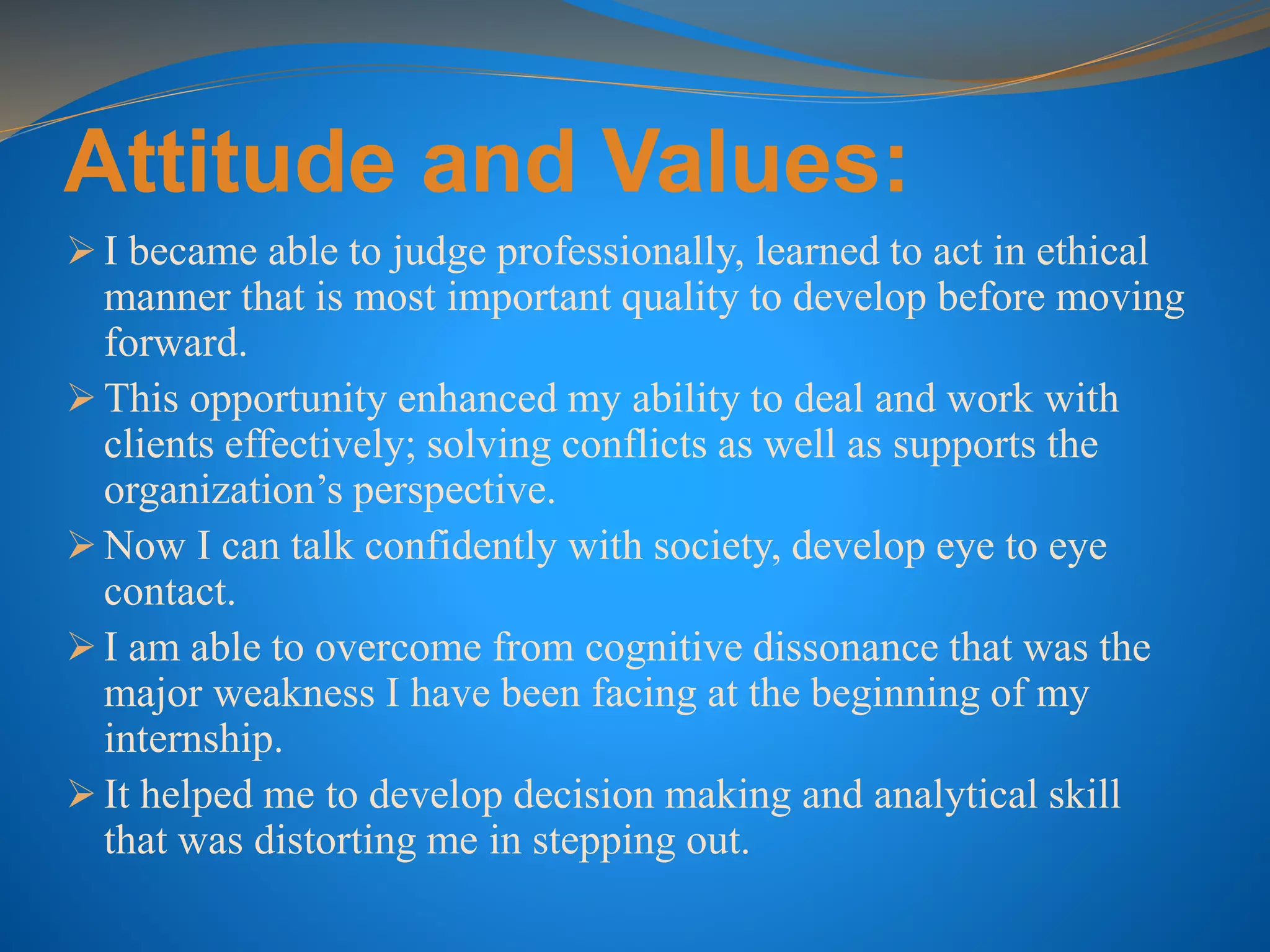 Attitude and Values:
 I became able to judge professionally, learned to act in ethical
manner that is most important quality to develop before moving
forward.
 This opportunity enhanced my ability to deal and work with
clients effectively; solving conflicts as well as supports the
organization’s perspective.
 Now I can talk confidently with society, develop eye to eye
contact.
 I am able to overcome from cognitive dissonance that was the
major weakness I have been facing at the beginning of my
internship.
 It helped me to develop decision making and analytical skill
that was distorting me in stepping out.
 