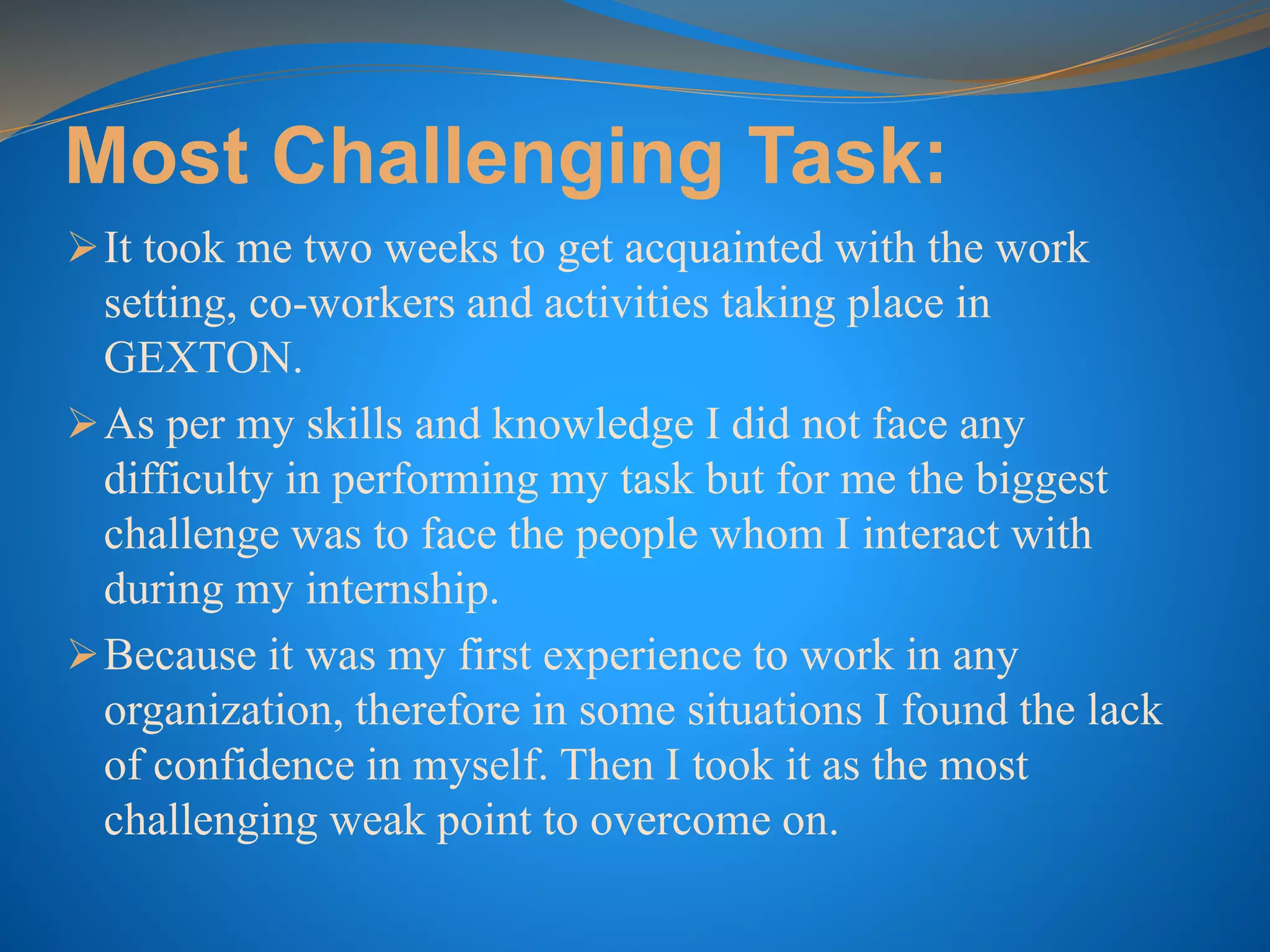 Most Challenging Task:
It took me two weeks to get acquainted with the work
setting, co-workers and activities taking place in
GEXTON.
As per my skills and knowledge I did not face any
difficulty in performing my task but for me the biggest
challenge was to face the people whom I interact with
during my internship.
Because it was my first experience to work in any
organization, therefore in some situations I found the lack
of confidence in myself. Then I took it as the most
challenging weak point to overcome on.
 