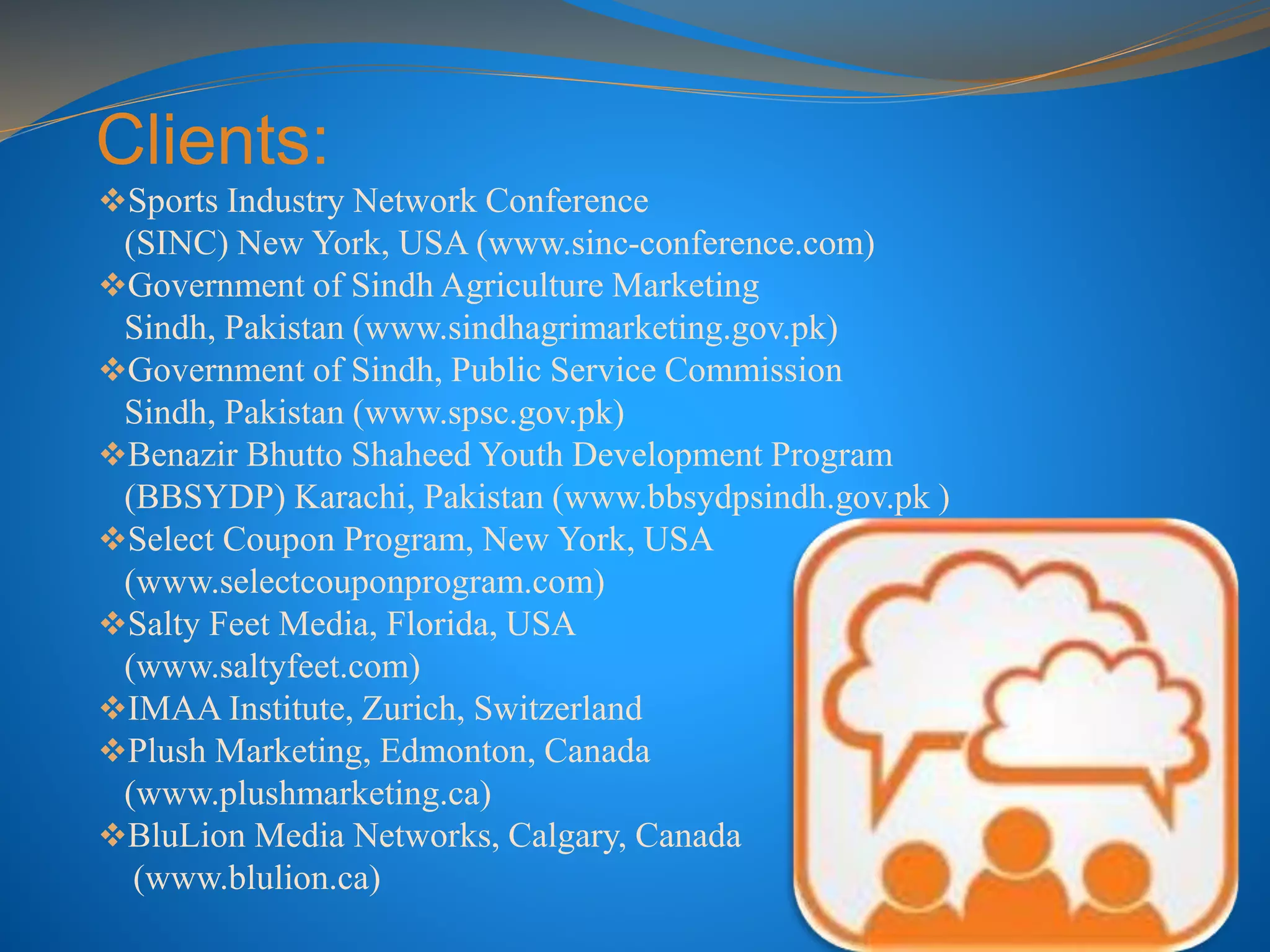 Clients:
Sports Industry Network Conference
(SINC) New York, USA (www.sinc-conference.com)
Government of Sindh Agriculture Marketing
Sindh, Pakistan (www.sindhagrimarketing.gov.pk)
Government of Sindh, Public Service Commission
Sindh, Pakistan (www.spsc.gov.pk)
Benazir Bhutto Shaheed Youth Development Program
(BBSYDP) Karachi, Pakistan (www.bbsydpsindh.gov.pk )
Select Coupon Program, New York, USA
(www.selectcouponprogram.com)
Salty Feet Media, Florida, USA
(www.saltyfeet.com)
IMAA Institute, Zurich, Switzerland
Plush Marketing, Edmonton, Canada
(www.plushmarketing.ca)
BluLion Media Networks, Calgary, Canada
(www.blulion.ca)
 