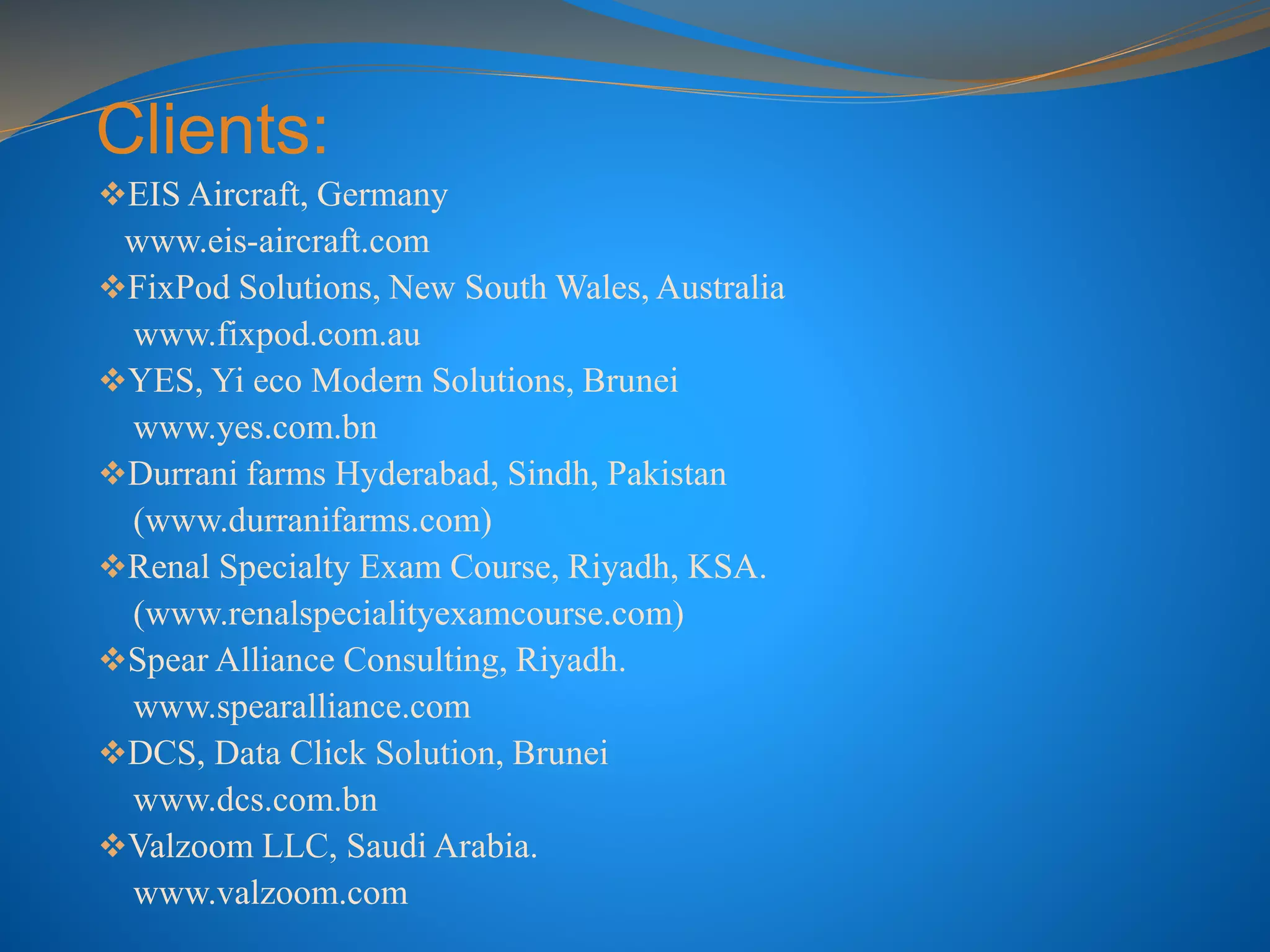 Clients:
EIS Aircraft, Germany
www.eis-aircraft.com
FixPod Solutions, New South Wales, Australia
www.fixpod.com.au
YES, Yi eco Modern Solutions, Brunei
www.yes.com.bn
Durrani farms Hyderabad, Sindh, Pakistan
(www.durranifarms.com)
Renal Specialty Exam Course, Riyadh, KSA.
(www.renalspecialityexamcourse.com)
Spear Alliance Consulting, Riyadh.
www.spearalliance.com
DCS, Data Click Solution, Brunei
www.dcs.com.bn
Valzoom LLC, Saudi Arabia.
www.valzoom.com
 