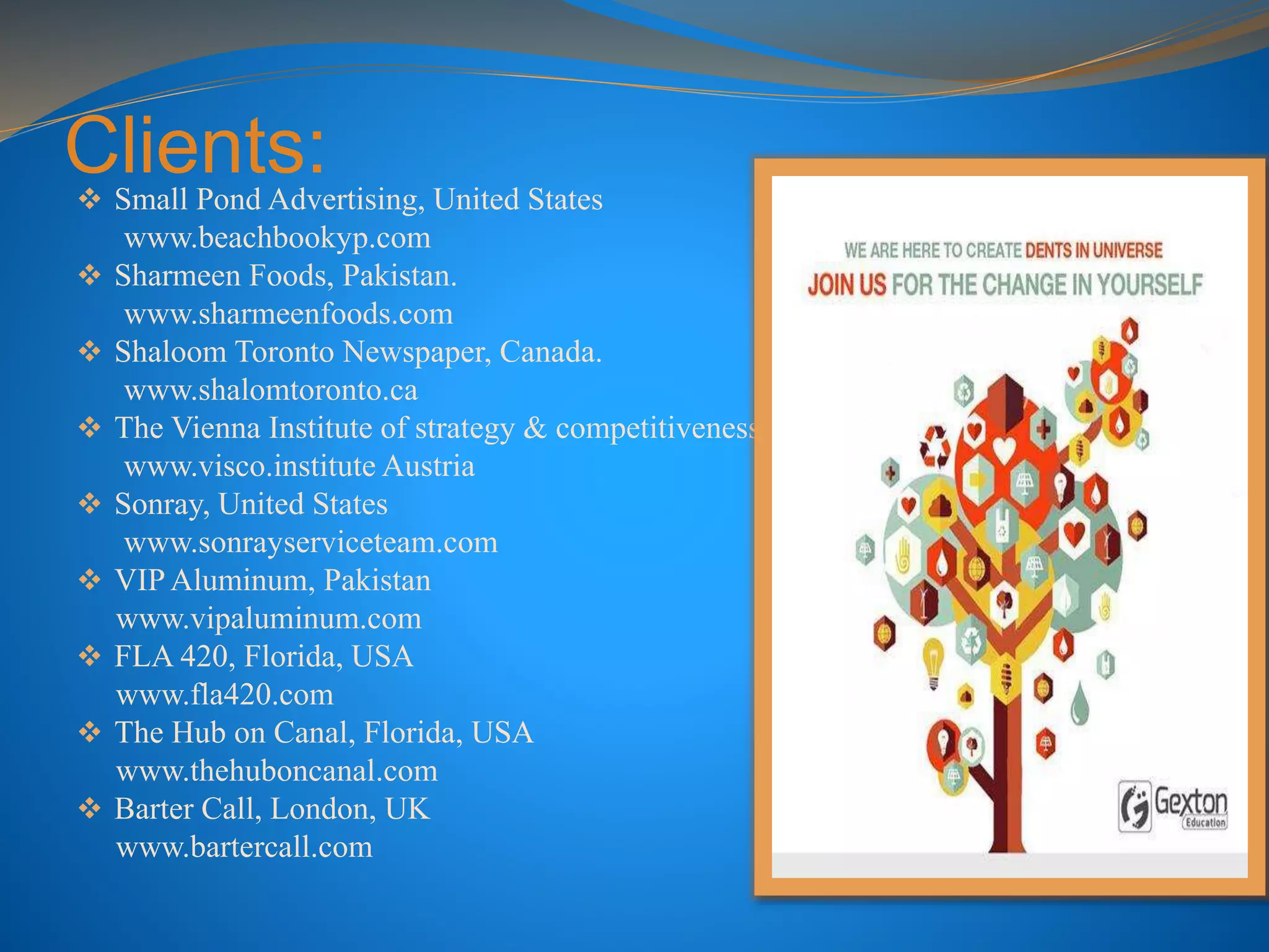 Clients: Small Pond Advertising, United States
www.beachbookyp.com
 Sharmeen Foods, Pakistan.
www.sharmeenfoods.com
 Shaloom Toronto Newspaper, Canada.
www.shalomtoronto.ca
 The Vienna Institute of strategy & competitiveness
www.visco.institute Austria
 Sonray, United States
www.sonrayserviceteam.com
 VIP Aluminum, Pakistan
www.vipaluminum.com
 FLA 420, Florida, USA
www.fla420.com
 The Hub on Canal, Florida, USA
www.thehuboncanal.com
 Barter Call, London, UK
www.bartercall.com
 