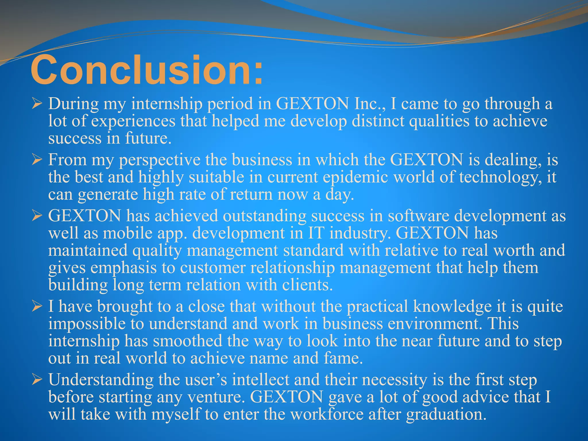 Conclusion:
 During my internship period in GEXTON Inc., I came to go through a
lot of experiences that helped me develop distinct qualities to achieve
success in future.
 From my perspective the business in which the GEXTON is dealing, is
the best and highly suitable in current epidemic world of technology, it
can generate high rate of return now a day.
 GEXTON has achieved outstanding success in software development as
well as mobile app. development in IT industry. GEXTON has
maintained quality management standard with relative to real worth and
gives emphasis to customer relationship management that help them
building long term relation with clients.
 I have brought to a close that without the practical knowledge it is quite
impossible to understand and work in business environment. This
internship has smoothed the way to look into the near future and to step
out in real world to achieve name and fame.
 Understanding the user’s intellect and their necessity is the first step
before starting any venture. GEXTON gave a lot of good advice that I
will take with myself to enter the workforce after graduation.
 