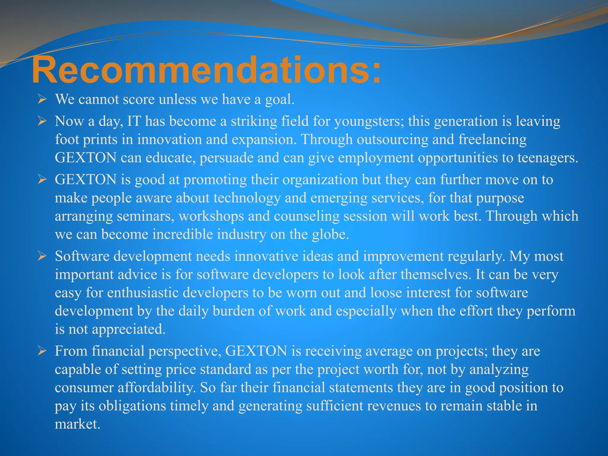 Recommendations:
 We cannot score unless we have a goal.
 Now a day, IT has become a striking field for youngsters; this generation is leaving
foot prints in innovation and expansion. Through outsourcing and freelancing
GEXTON can educate, persuade and can give employment opportunities to teenagers.
 GEXTON is good at promoting their organization but they can further move on to
make people aware about technology and emerging services, for that purpose
arranging seminars, workshops and counseling session will work best. Through which
we can become incredible industry on the globe.
 Software development needs innovative ideas and improvement regularly. My most
important advice is for software developers to look after themselves. It can be very
easy for enthusiastic developers to be worn out and loose interest for software
development by the daily burden of work and especially when the effort they perform
is not appreciated.
 From financial perspective, GEXTON is receiving average on projects; they are
capable of setting price standard as per the project worth for, not by analyzing
consumer affordability. So far their financial statements they are in good position to
pay its obligations timely and generating sufficient revenues to remain stable in
market.
 