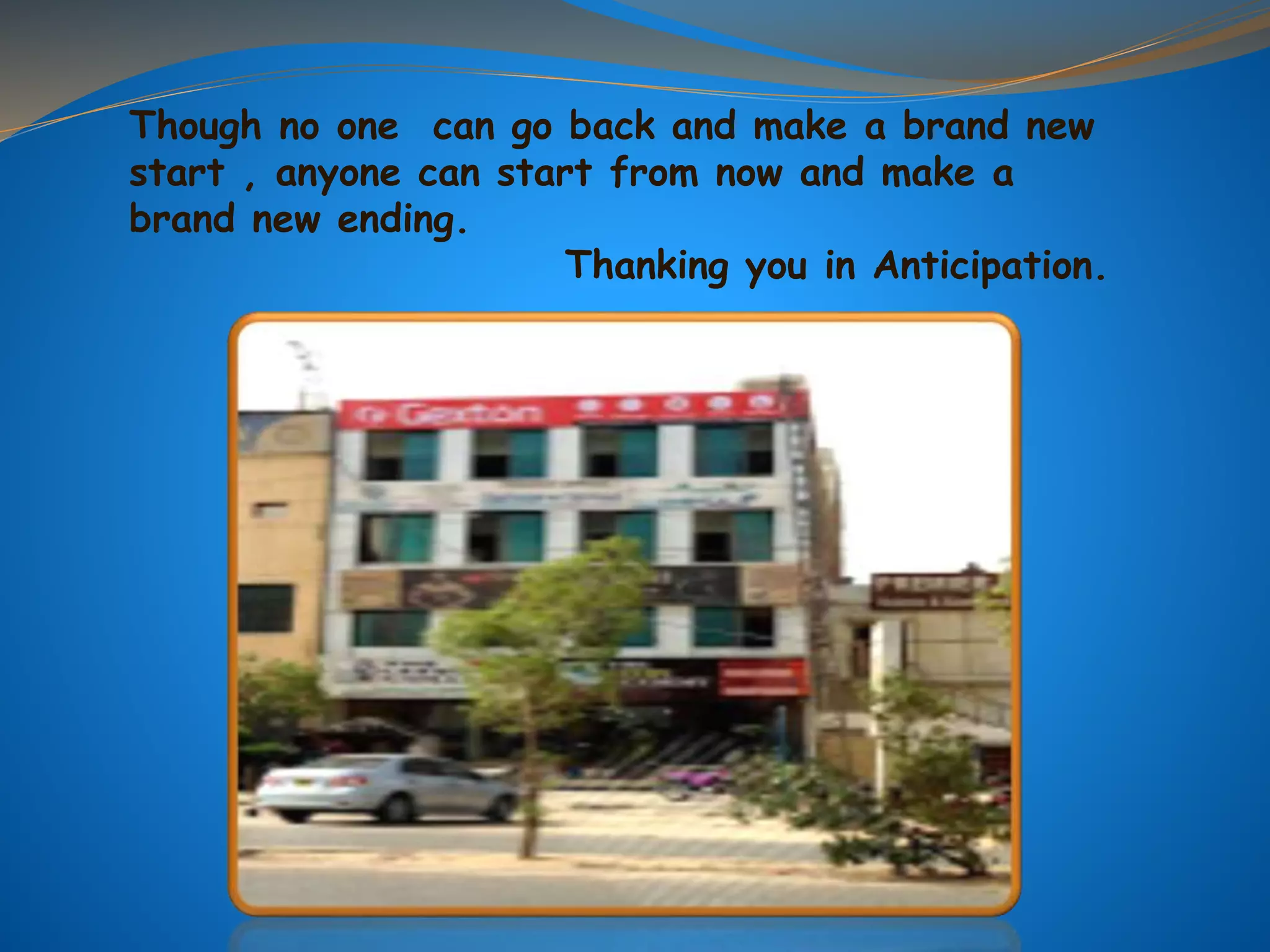 Though no one can go back and make a brand new
start , anyone can start from now and make a
brand new ending.
Thanking you in Anticipation.
 